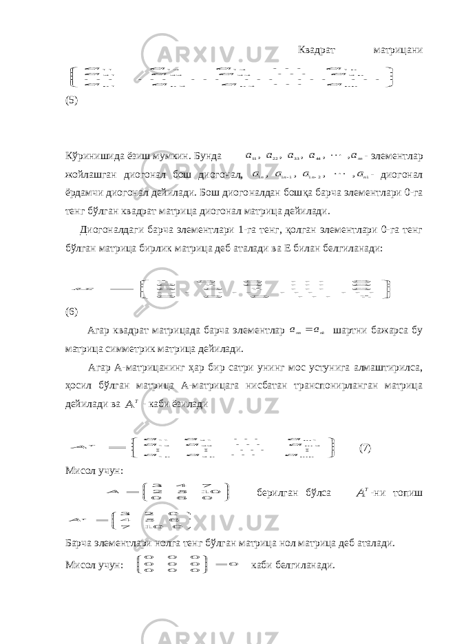  Квадрат матрицани      nn n n n nn a a a a a a a a a a a a 3 2 1 2 23 22 2 1 1 13 12 11         (5) Кўринишида ёзиш мумкин. Бунда nna a a a a , , , , , 44 33 22 11  - элементлар жойлашган диогонал бош диогонал, 1 2 1 1 1 1 , , , , n n n n a a a a    - диогонал ёрдамчи диогонал дейилади. Бош диого налдан бош қа барча элементлари 0-га тенг бўлган квадрат матрица диогонал матрица дейилади. Диогоналдаги барча элементлари 1-га тенг, қолган элементлари 0-га тенг бўлган матрица бирлик матрица деб аталади ва Е билан белгиланади:        1 0 0 0 0 1 0 0 0 0 1 0 0 0 0 1       E (6) Агар квадрат матрицада барча элементлар nk mn a a  шартни бажарса бу матрица симметрик матрица дейилади. Агар А-матрицанинг ҳар бир сатри унинг мос устунига алмаштирилса, ҳосил бўлган матрица А-матрицага нисбатан транспонирланган матрица дейилади ва T  - каби ёзилади        mn n n mm T a a a a a a a a a A 2 1 2 22 12 1 2 1 11       (7) Мисол учун:        0 6 0 10 5 2 7 4 3 A берилган бўлса T A -ни топиш        0 10 7 6 5 4 0 2 3 T A Барча элементлари нолга тенг бўлган матрица нол матрица деб аталади. Мисол учун: 0 0 0 0 0 0 0 0 0 0        каби белгиланади. 