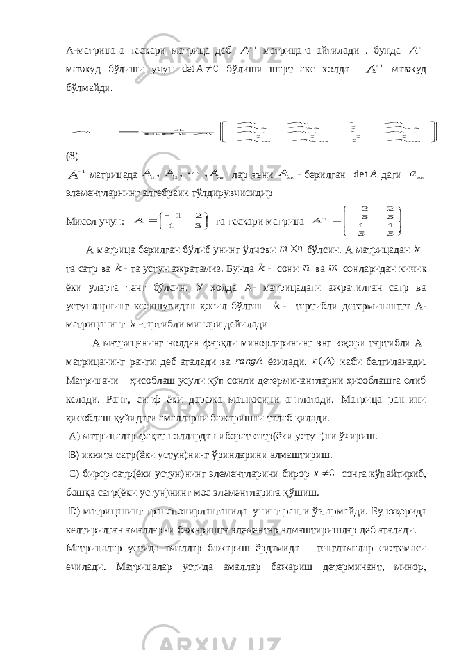 А-матрицага тескари матрица деб 1 A матрицага айтилади . бунда 1 A мавжуд бўлиши учун 0 det  A бўлиши шарт акс холда 1 A мавжуд бўлмайди.         nm m m nnn A A A A A A A A A A A A A A det 1 2 1 3 23 13 2 22 12 1 21 11 1       (8) 1 A матрицада mnA A A , , , 12 11  лар яъни mn A - берилган A det даги mna элементларнинг алгебраик тўлдирувчисидир Мисол учун:      3 1 2 1 A га тескари матрица         5 1 5 1 5 2 5 3 1 A А матрица берилган бўлиб унинг ўлчови n m  бўлсин. А матрицадан k - та сатр ва k - та устун ажратамиз. Бунда k - сони n ва m сонларидан кичик ёки уларга тенг бўлсин. У холда А- матрицадаги ажратилган сатр ва устунларнинг кесишувидан ҳосил бўлган k - тартибли детерминантга А- матрицанинг k -тартибли минори дейилади А матрицанинг нолдан фарқли минорларининг энг юқори тартибли А- матрицанинг ранги деб аталади ва rangA ёзилади. ) (A r каби белгиланади. Матрицани ҳисоблаш усули кўп сонли детерминантларни ҳисоблашга олиб келади. Ранг, синф ёки даража маъносини англатади. Матрица рангини ҳисоблаш қуйидаги амалларни бажаришни талаб қилади. A ) матрицалар фақат ноллардан иборат сатр(ёки устун)ни ўчириш. B) иккита сатр(ёки устун)нинг ўринларини алмаштириш. C) бирор сатр(ёки устун)нинг элементларини бирор 0 x сонга кўпайтириб, бошқа сатр(ёки устун)нинг мос элементларига қўшиш. D ) матрицанинг транспонирланганида унинг ранги ўзгармайди. Бу юқорида келтирилган амалларни бажаришга элементар алмаштиришлар деб аталади. Матрицалар устида амаллар бажариш ёрдамида тенгламалар системаси ечилади. Матрицалар устида амаллар бажариш детерминант, минор, 