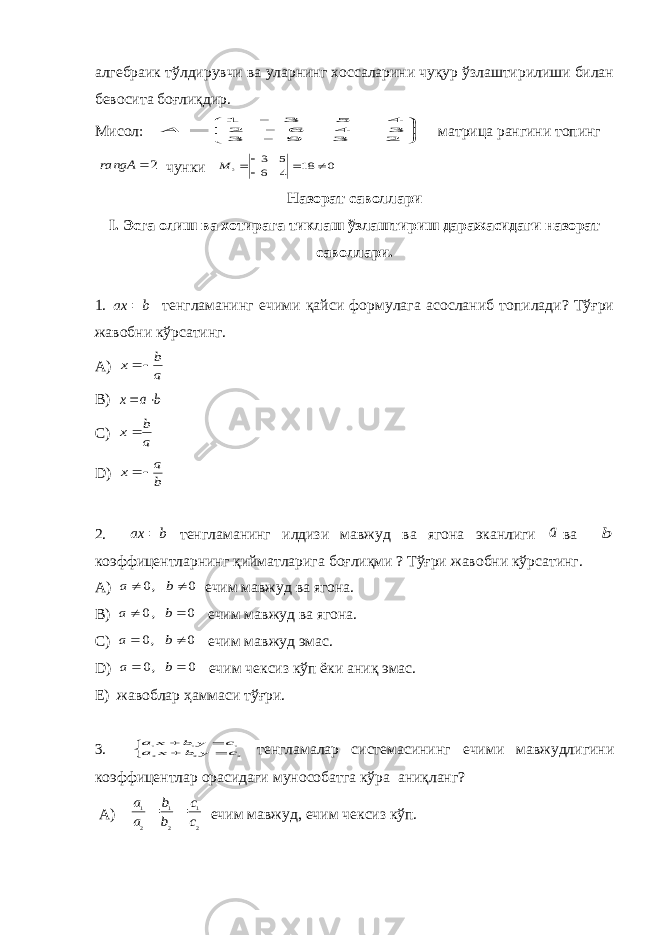 алгебраик тўлдирувчи ва уларнинг хоссаларини чуқур ўзлаштирилиши билан бевосита боғлиқдир. Мисол:         2 3 9 3 3 4 6 2 4 5 3 1 A матрица рангини топинг 2  rangA чунки 0 18 4 6 5 3 2      M Назорат саволлари I . Эсга олиш ва хотирага тиклаш ўзлаштириш даражасидаги назорат саволлари. 1. b ax  тенгламанинг ечими қайси формулага асосланиб топилади? Тўғри жавобни кўрсатинг. A) a b x   B) b a x   C) a b x D) b a x   2. b ax  тенгламанинг илдизи мавжуд ва ягона эканлиги a ва b коэффицентларнинг қийматларига боғлиқми ? Тўғри жавобни кўрсатинг. A) 0 , 0   b a ечим мавжуд ва ягона. B) 0 , 0   b a ечим мавжуд ва ягона. C ) 0 , 0   b a ечим мавжуд эмас. D ) 0 , 0   b a ечим чексиз кўп ёки аниқ эмас. E ) жавоблар ҳаммаси тўғри. 3.      2 2 2 1 1 1 c y b x a c y b x a тенгламалар системасининг ечими мавжудлигини коэффицентлар орасидаги мунособатга кўра аниқланг? A ) 2 1 2 1 2 1 c c b b a a   ечим мавжуд, ечим чексиз кўп. 