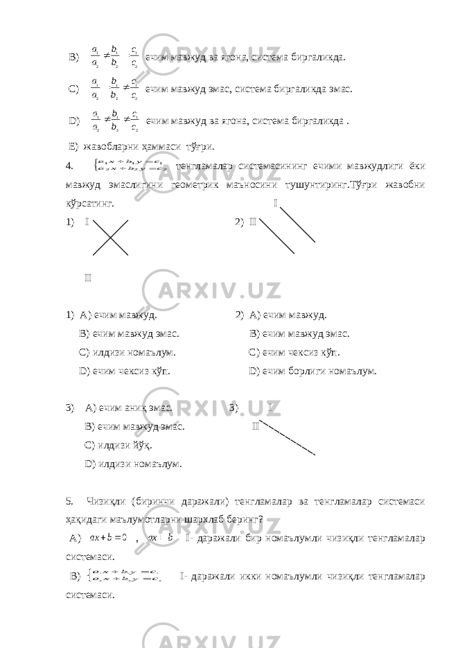  B ) 2 1 2 1 2 1 c c b b a a   ечим мавжуд ва ягона, система биргаликда. C ) 2 1 2 1 2 1 c c b b a a   ечим мавжуд эмас, система биргаликда эмас. D ) 2 1 2 1 2 1 c c b b a a   ечим мавжуд ва ягона, система биргаликда . E) жавобларни ҳаммаси тўғри. 4.      2 2 2 1 1 1 c y b x a c y b x a тенгламалар системасининг ечими мавжудлиги ёки мавжуд эмаслигини геометрик маъносини тушунтиринг.Тўғри жавобни кўрсатинг. I 1) I 2) II II 1) A ) ечим мавжуд. 2) A) ечим мавжуд. B) ечим мавжуд эмас. B) ечим мавжуд эмас. C) илдизи номаълум. C ) ечим чексиз кўп. D) ечим чексиз кўп. D ) ечим борлиги номаълум. 3) A ) ечим аниқ эмас. 3) I B ) ечим мавжуд эмас. II C ) илдизи йўқ. D ) илдизи номаълум. 5. Чизиқли (биринчи даражали) тенгламалар ва тенгламалар системаси ҳақидаги маълумотларни шархлаб беринг? А) 0 b ax , b ax  I - даражали бир номаълумли чизиқли тенгламалар системаси. В)      2 2 2 1 1 1 c y b x a c y b x a I - даражали икки номаълумли чизиқли тенгламалар системаси. 