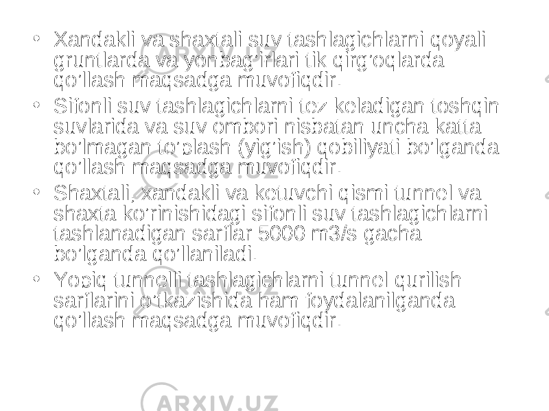 • Xandakli va shaxtali suv tashlagichlarni qoyali gruntlarda va yonbag’irlari tik qirg’oqlarda qo’llash maqsadga muvofiqdir. • Sifonli suv tashlagichlarni tez keladigan toshqin suvlarida va suv ombori nisbatan uncha katta bo’lmagan to’plash (yig’ish) qobiliyati bo’lganda qo’llash maqsadga muvofiqdir. • Shaxtali, xandakli va ketuvchi qismi tunnel va shaxta ko’rinishidagi sifonli suv tashlagichlarni tashlanadigan sarflar 5000 m3/s gacha bo’lganda qo’llaniladi. • Yopiq tunnelli tashlagichlarni tunnel qurilish sarflarini o’tkazishida ham foydalanilganda qo’llash maqsadga muvofiqdir. 