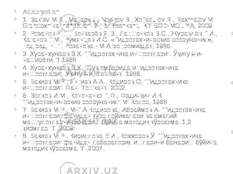 • Adabiyotlar: • 1. Bakiev M.R., Majidov J., Nosirov B., Xo’jaqulov R., Raxmatov M. Gidrotexnika inshootlari. 2-jild. Toshkent, IKTISOD-MOLIYA, 2009. • 2. Розанов Н.П., Бочкарёв Я.В., Лапшенков В.С., Журавлёв Г.И., Каганов Г.М., Румянцев И.С. «Гидротехнические сооружения», под ред. Н.П. Розанова - М.Агропромиздат, 1985. • 3. Хусанхужаев З.Х. “ Гидротехника иншоотлари ” . Ўқитувчи- наширёти, Т.1968 • 4 . Хусанхужаев З.Х. “Сув омборидаги гидротехника иншоотлари”. Ўқитувчи, Тошкент. 1986. • 5 . Бакиев М.Р., Янгиев А.А., Кодиров О, “ Гидротехника иншоотлари ” . Фан. Тошкент. 2002. • 6 . Волков И.М., Кононенко П.Ф., Федичкин И.К. “ Гидротехнические сооружения ” М: Колос, 1968 • 7. Бакиев М.Р., М-Г.А.Кодирова, Ибраймов А. “Гидротехника иншоотлари” фанидан курс лойихалари ва амалий машғулотларни бажариш бўйича методик кўрсатма. 1,2 қисмлар. Т.,2009. • 8. Бакиев М.Р., Кириллова Е.И., Коххоров Ў. “Гидротехника иншоотлари” фанидан лабаратория ишларини бажариш бўйича методик кўрсатма. Т.,2007. 