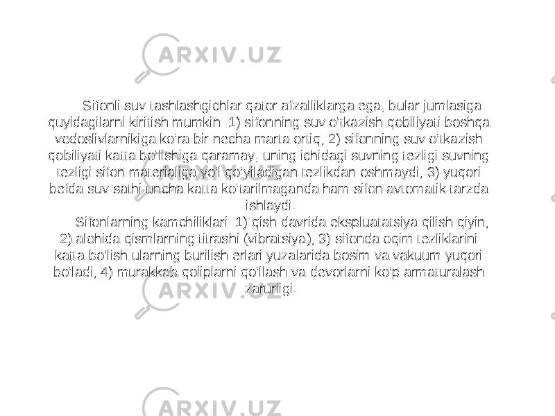 Sifonli suv tashlashgichlar qator afzalliklarga ega, bular jumlasiga quyidagilarni kiritish mumkin: 1) sifonning suv o’tkazish qobiliyati boshqa vodoslivlarnikiga ko’ra bir necha marta ortiq; 2) sifonning suv o’tkazish qobiliyati katta bo’lishiga qaramay, uning ichidagi suvning tezligi suvning tezligi sifon materialiga yo’l qo’yiladigan tezlikdan oshmaydi; 3) yuqori befda suv sathi uncha katta ko’tarilmaganda ham sifon avtomatik tarzda ishlaydi. Sifonlarning kamchiliklari: 1) qish davrida ekspluatatsiya qilish qiyin; 2) alohida qismlarning titrashi (vibratsiya); 3) sifonda oqim tezliklarini katta bo’lish ularning burilish erlari yuzalarida bosim va vakuum yuqori bo’ladi; 4) murakkab qoliplarni qo’llash va devorlarni ko’p armaturalash zarurligi. 