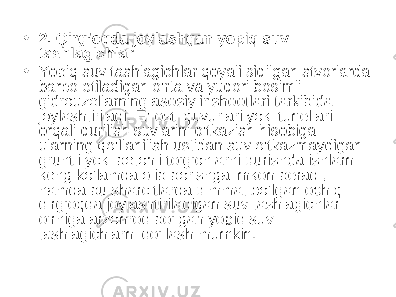 • 2. Qirg’oqda joylashgan yopiq suv tashlagichlar • Yopiq suv tashlagichlar qoyali siqilgan stvorlarda barpo etiladigan o’rta va yuqori bosimli gidrouzellarning asosiy inshootlari tarkibida joylashtiriladi. Er osti quvurlari yoki tunellari orqali qurilish suvlarini o’tkazish hisobiga ularning qo’llanilish ustidan suv o’tkazmaydigan gruntli yoki betonli to’g’onlarni qurishda ishlarni keng ko’lamda olib borishga imkon beradi, hamda bu sharoitlarda qimmat bo’lgan ochiq qirg’oqqa joylashtiriladigan suv tashlagichlar o’rniga arzonroq bo’lgan yopiq suv tashlagichlarni qo’llash mumkin. 