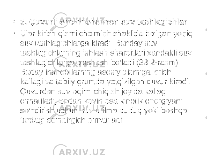 • 3. Quvurli-cho’michsimon suv tashlagichlar • Ular kirish qismi cho’mich shaklida bo’lgan yopiq suv tashlagichlarga kiradi. Bunday suv tashlagichlarning ishlash sharoitlari xandakli suv tashlagichlarga o’xshash bo’ladi ( 33 . 2 -rasm). Buday inshootlarning asosiy qismiga kirish kallagi va tabiiy gruntda yotqizilgan quvur kiradi. Quvurdan suv oqimi chiqish joyida kallagi o’rnatiladi, undan keyin esa kinetik energiyani so’ndirish uchun suv urilma quduq yoki boshqa turdagi so’ndirgich o’rnatiladi. 