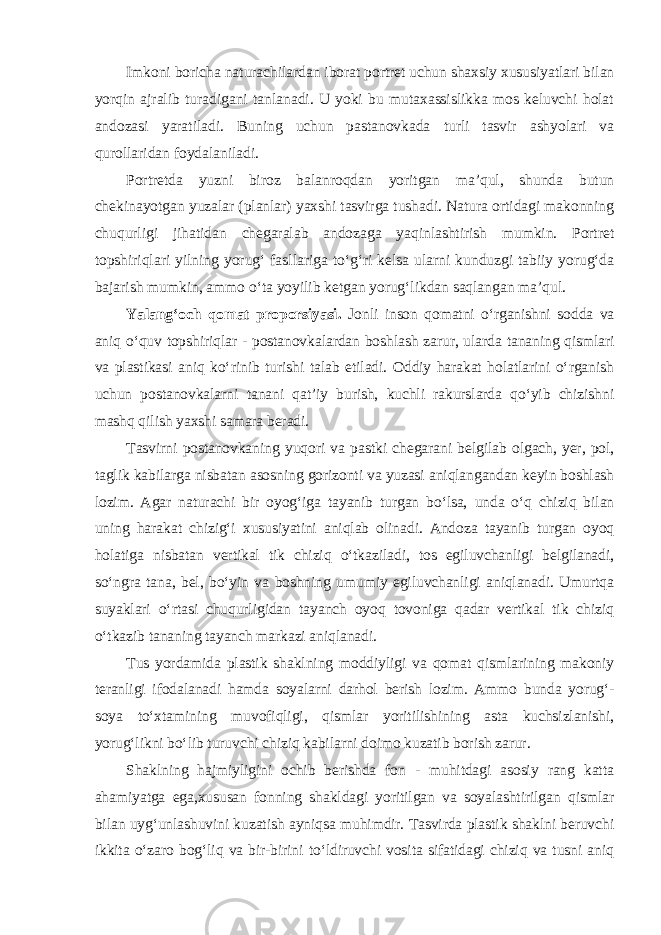 Imkoni boricha naturachilardan iborat portret uchun shaxsiy xususiyatlari bilan yorqin ajralib turadigani tanlanadi. U yoki bu mutaxassislikka mos keluvchi holat andozasi yaratiladi. Buning uchun pastanovkada turli tasvir ashyolari va qurollaridan foydalaniladi. Portretda yuzni biroz balanroqdan yoritgan ma’qul, shunda butun chekinayotgan yuzalar (planlar) yaxshi tasvirga tushadi. Natura ortidagi makonning chuqurligi jihatidan chegaralab andozaga yaqinlashtirish mumkin. Portret topshiriqlari yilning yorug‘ fasllariga to‘g‘ri kelsa ularni kunduzgi tabiiy yorug‘da bajarish mumkin, ammo o‘ta yoyilib ketgan yorug‘likdan saqlangan ma’qul. Yalang‘och qomat proporsiyasi. Jonli inson qomatni o‘rganishni sodda va aniq o‘quv topshiriqlar - postanovkalardan boshlash zarur, ularda tananing qismlari va plastikasi aniq ko‘rinib turishi talab etiladi. Oddiy harakat holatlarini o‘rganish uchun postanovkalarni tanani qat’iy burish, kuchli rakurslarda qo‘yib chizishni mashq qilish yaxshi samara beradi. Tasvirni postanovkaning yuqori va pastki chegarani belgilab olgach, yer, pol, taglik kabilarga nisbatan asosning gorizonti va yuzasi aniqlangandan keyin boshlash lozim. Agar naturachi bir oyog‘iga tayanib turgan bo‘lsa, unda o‘q chiziq bilan uning harakat chizig‘i xususiyatini aniqlab olinadi. Andoza tayanib turgan oyoq holatiga nisbatan vertikal tik chiziq o‘tkaziladi, tos egiluvchanligi belgilanadi, so‘ngra tana, bel, bo‘yin va boshning umumiy egiluvchanligi aniqlanadi. Umurtqa suyaklari o‘rtasi chuqurligidan tayanch oyoq tovoniga qadar vertikal tik chiziq o‘tkazib tananing tayanch markazi aniqlanadi. Tus yordamida plastik shaklning moddiyligi va qomat qismlarining makoniy teranligi ifodalanadi hamda soyalarni darhol berish lozim. Ammo bunda yorug‘- soya to‘xtamining muvofiqligi, qismlar yoritilishining asta kuchsizlanishi, yorug‘likni bo‘lib turuvchi chiziq kabilarni doimo kuzatib borish zarur. Shaklning hajmiyligini ochib berishda fon - muhitdagi asosiy rang katta ahamiyatga ega,xususan fonning shakldagi yoritilgan va soyalashtirilgan qismlar bilan uyg‘unlashuvini kuzatish ayniqsa muhimdir. Tasvirda plastik shaklni beruvchi ikkita o‘zaro bog‘liq va bir-birini to‘ldiruvchi vosita sifatidagi chiziq va tusni aniq 