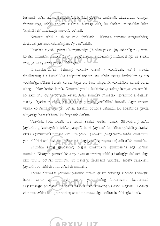 tushunib olish zarur. Ishlash jarayonida gips va anatomik atlaslardan olingan chizmalarga, ushbu andoza xislatini hisobga olib, bu skeletni mushaklar bilan “kiyintirish” maqsadga muvofiq bo‘ladi. Naturani tahlil qilish va aniq ifodalash - libossiz qomatni o‘rganishdagi dastlabki postanovkalarning asosiy vazifasidir. Tasvirda tegishli yuzada kompozitsiya jihatdan yaxshi joylashtirilgan qomatni ko‘rish mumkin, harakat to‘g‘ri belgilangan, andozaning mutanosbligi va shakli aniq, yelka aylanasi yaxshi ishlangan . Umumlashtirish . Ishning yakuniy qismi - yaxlitlash, ya’ni mayda detallarning bir butunlikka bo‘ysundirishdir. Bu ishda asosiy bo‘laklarning tus yechimiga e’tibor berish kerak. Agar ola bula chiporlik yaxlitlikka xalaqt bersa ularga ishlov berish kerak. Naturani yaxlik ko‘rinishga xalaqt berayotgan xar bir bo‘lakni o‘z joyiga qo‘yish kerak. Agar shunday qilmasak, qo‘shimcha detallar asosiy obyektdan chalg‘itib, diqqatni tortadi, yaxlitlikni buzadi. Agar rassom yaxlik ko‘rishni o‘rgangan bo‘lsa, tasvirni oqilona bajaradi. Bu bosqichda gavda siluyetiga ham e’tiborni kuchaytirish darkor. Tasvirda juda nozik tus faqini saqlab qolish kerak. Siluyetning ba’zi joylarining kuchaytirib (chiziq orqali) ba’zi joylarni fon bilan qo‘shib yuborish kerak. Qo‘yilmada nimani bo‘rttirib (chizib) nimani fonga yaqin tusda birlashtirib yuborilishini xal etish zarur. Buni naturaga yaxlit qaraganda ajratib olish mumkin. Shundan so‘ng gavdaning to‘g‘ri konstruktiv qurilmasiga ega bo‘lish mumkin. Nixoyat, portreti ishlanayotgan odamning ichki psixologiyasini ochishga xam urinib qo‘rish mumkin. Bu narsaga detallarni yaxlitlab asosiy xarakterli joylarini bo‘rttirish bilan erishish mumkin. Portret chizmasi portretni yaratish uchun qalam tasvirga alohida ahamiyat berish zarur, qalam tasvir portret yaratishning fundamenti hisoblanadi. O‘ylamangki portretni boshqa narsalardan ko‘ra tezroq va oson tugatasiz. Boshqa chizmatasvirlar kabi portretning xarakteri massasiga eetibor berishingiz kerak. 