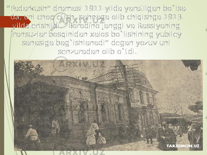 “ Padarkush” dramasi 1911-yilda yaratilgan bo`lsa- da, uni chop etish, sahnaga olib chiqishga 1913- yilda erishildi. “Borodino janggi va Rassiyaning fransuzlar bosqinidan xalos bo`lishining yubiley sanasiga bag`ishlanadi” degan yozuv uni senzuradan olib o`tdi. 