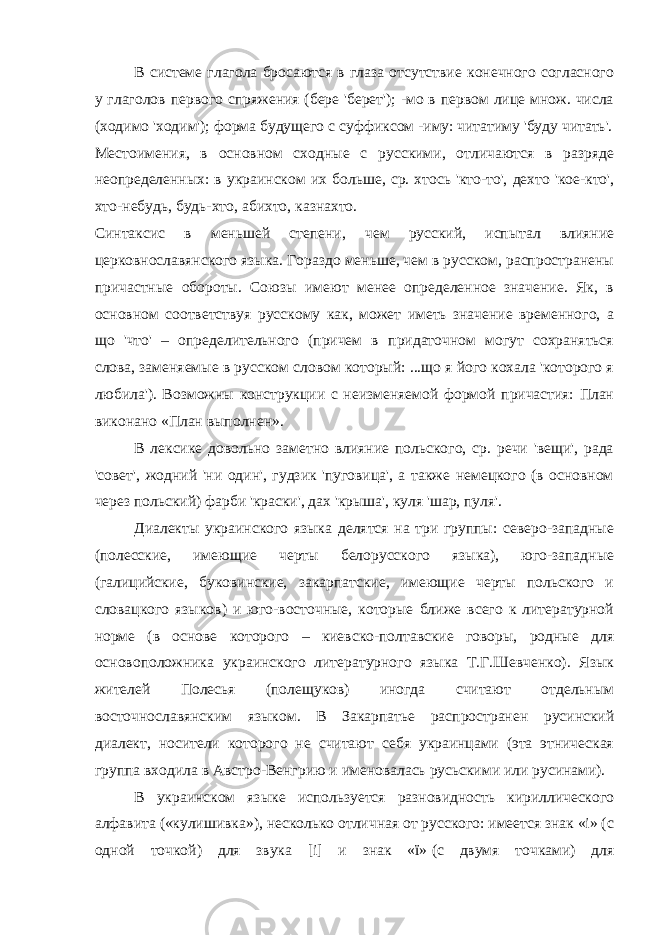 В системе глагола бросаются в глаза отсутствие конечного согласного у глаголов первого спряжения (бере &#39;берет&#39;); -мо в первом лице множ. числа (ходимо &#39;ходим&#39;); форма будущего с суффиксом -иму: читатиму &#39;буду читать&#39;. Местоимения, в основном сходные с русскими, отличаются в разряде неопределенных: в украинском их больше, ср. хтось &#39;кто-то&#39;, дехто &#39;кое-кто&#39;, хто-небудь, будь-хто, абихто, казнахто. Синтаксис в меньшей степени, чем русский, испытал влияние церковнославянского языка. Гораздо меньше, чем в русском, распространены причастные обороты. Союзы имеют менее определенное значение. Як, в основном соответствуя русскому как, может иметь значение временного, а що &#39;что&#39; – определительного (причем в придаточном могут сохраняться слова, заменяемые в русском словом который: ...що я його кохала &#39;которого я любила&#39;). Возможны конструкции с неизменяемой формой причастия: План виконано «План выполнен». В лексике довольно заметно влияние польского, ср. речи &#39;вещи&#39;, рада &#39;совет&#39;, жодний &#39;ни один&#39;, гудзик &#39;пуговица&#39;, а также немецкого (в основном через польский) фарби &#39;краски&#39;, дах &#39;крыша&#39;, куля &#39;шар, пуля&#39;. Диалекты украинского языка делятся на три группы: северо-западные (полесские, имеющие черты белорусского языка), юго-западные (галицийские, буковинские, закарпатские, имеющие черты польского и словацкого языков) и юго-восточные, которые ближе всего к литературной норме (в основе которого – киевско-полтавские говоры, родные для основоположника украинского литературного языка Т.Г.Шевченко). Язык жителей Полесья (полещуков) иногда считают отдельным восточнославянским языком. В Закарпатье распространен русинский диалект, носители которого не считают себя украинцами (эта этническая группа входила в Австро-Венгрию и именовалась русьскими или русинами). В украинском языке используется разновидность кириллического алфавита («кулишивка»), несколько отличная от русского: имеется знак «i» (с одной точкой) для звука [i] и знак «ï»   (с двумя точками) для 