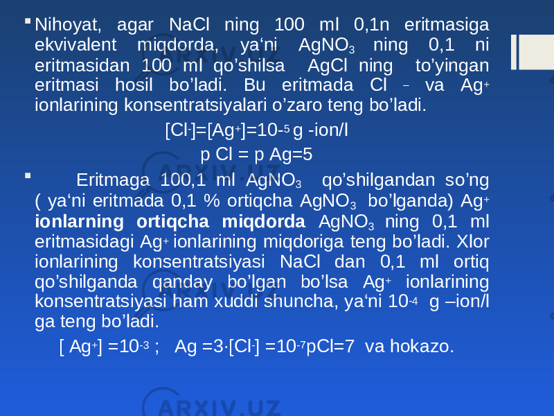  Nihoyat, agar N а Cl ning 100 ml 0,1n eritmasiga ekvivalent miqdorda, ya‘ni AgNO 3 ning 0,1 ni eritmasidan 100 ml qo’shilsa AgCl ning to’yingan eritmasi hosil bo’ladi. Bu eritmada Cl – va Ag + ionlarining konsentratsiyalari o’zaro teng bo’ladi. [Cl - ]=[Ag + ]=10- 5 g -ion/l р Cl = р Ag=5  Eritmaga 100,1 ml AgNO 3 qo’shilgandan so’ng ( ya‘ni eritmada 0,1 % ortiqcha AgNO 3 bo’lganda) Ag + ionlarning ortiqcha miqdorda AgNO 3 ning 0,1 ml eritmasidagi Ag + ionlarining miqdoriga teng bo’ladi. Xlor ionlarining konsentratsiyasi N а Cl dan 0,1 ml ortiq qo’shilganda qanday bo’lgan bo’lsa Ag + ionlarining konsentratsiyasi ham xuddi shuncha, ya‘ni 10 -4 g –ion/l ga teng bo’ladi. [ Ag + ] =10 -3 ; Ag =3∙[Cl - ] =10 -7 pCl=7 va hokazo. 