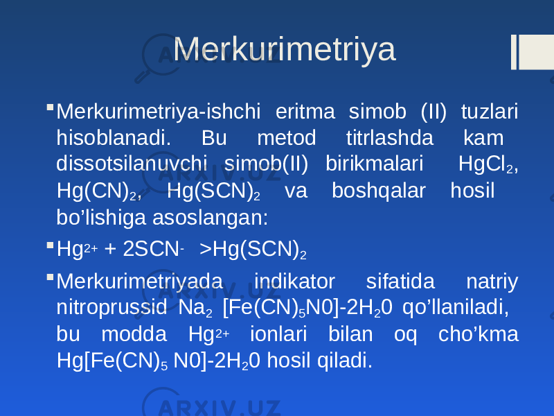 Merkurimetriya  Merkurimetriya-ishchi eritma simob (II) tuzlari hisoblanadi. Bu metod titrlashda kam dissotsilanuvchi simob(II) birikmalari HgCl 2 , Hg(CN) 2 , Hg(SCN) 2 va boshqalar hosil bo’lishiga asoslangan:  Hg 2+ + 2SCN - >Hg(SCN) 2  Merkurimetriyada indikator sifatida natriy nitroprussid Na 2 [Fe(CN) 5 N0]-2H 2 0 qo’llaniladi, bu modda Hg 2+ ionlari bilan oq cho’kma Hg[Fe(CN) 5 N0]-2H 2 0 hosil qiladi. 