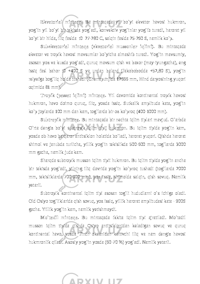 Ekvatorial mintaqa. Bu mintaqada yil bo`yi ekvator havosi hukmron, yog`in yil bo`yi bir tekisda yog`adi, konvektiv yog`inlar yog`ib turadi, harorat yil bo`yi bir hilda, iliq faslda t0 27-280 C, salqin faslda 25-260 S, namlik ko`p. Subekvatorial mintaqa (ekvatorial mussonlar iqlimi). Bu mintaqada ekvator va tropik havosi mavsumlar bo`yicha almashib turadi. Yog`in mavsumiy, asosan yoz va kuzda yog`adi, quruq mavsum qish va baxor (may-iyungacha), eng issiq fasl bahor t0 +400 S va undan baland (Jakobobodda +52,80 S), yog`in relyefga bog`liq holda tushadi (Cherrapunjida 12666 mm, Hind daryosining yuqori oqimida 81 mm). Tropik (passat iqlimi) mintaqa. Yil davomida kontinental tropik havosi hukmron, havo doimo quruq, iliq, yozda issiq. Sutkalik amplituda kata, yog`in ko`p joylarda 100 mm dan kam, tog`larda bir oz ko`proq (400-1000 mm). Subtropik mintaqa. Bu mintaqada bir nechta iqlim tiplari mavjud. G`arbda O`rta dengiz bo`yi subtropik iqlim tipii hukmron. Bu iqlim tipida yog`in kam, yozda ob-havo barqaror antitsiklon holatida bo`ladi, harorat yuqori. Qishda harorat shimol va janubda turlicha, yillik yog`in tekislikda 500-600 mm, tog`larda 3000 mm gacha, namlik juda kam. Sharqda subtropik musson iqlim tipii hukmron. Bu iqlim tipida yog`in ancha bir tekisda yog`adi, yilning iliq davrida yog`in ko`proq tushadi (tog`larda 2000 mm, tekisliklarda 700-900 mm), yoz issiq, shimolda salqin, qish sovuq. Namlik yetarli. Subtropik kontinental iqlim tipi asosan tog`li hududlarni o`z ichiga oladi. Old Osiyo tog`liklarida qish sovuq, yoz issiq, yillik harorat amplitudasi kata - 900S gacha. Yillik yog`in kam, namlik yetishmaydi. Mo`tadil mintaqa. Bu mintaqada ikkita iqlim tipi ajratiladi. Mo`tadil musson iqlim tipida qishda Osiyo antitsiklonidan keladigan sovuq va quruq kontinental havo, yozda Tinch okeanidan keluvchi iliq va nam dengiz havosi hukmronlik qiladi. Asosiy yog`in yozda (60-70 %) yog`adi. Namlik yetarli. 