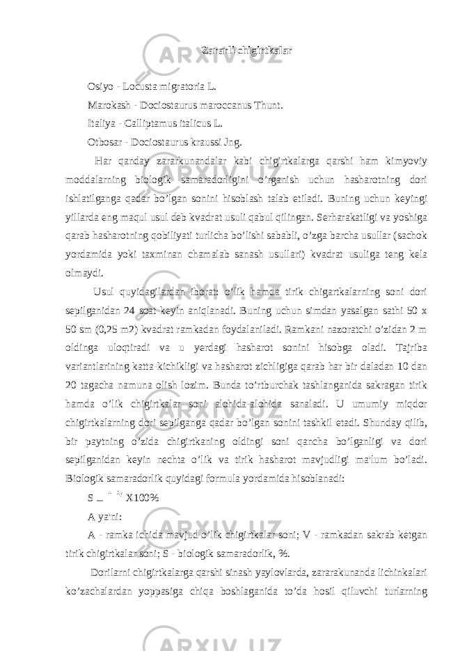 Zararli chigirtkalar Osiyo - Locusta migratoria L. Marokash - Dociostaurus maroccanus Thunt. Italiya - Calliptamus italicus L. Otbosar - Dociostaurus kraussi Jng. Har qanday zararkunandalar kabi chigirtkalarga qarshi ham kimyoviy moddalarning biologik samaradorligini o’rganish uchun hasharotning dori ishlatilganga qadar bo’lgan sonini hisoblash talab etiladi. Buning uchun keyingi yillarda eng maqul usul deb kvadrat usuli qabul qilingan. Serharakatligi va yoshiga qarab hasharotning qobiliyati turlicha bo’lishi sababli, o’zga barcha usullar (sachok yordamida yoki taxminan chamalab sanash usullari) kvadrat usuliga teng kela olmaydi. Usul quyidagilardan iborat: o’lik hamda tirik chigartkalarning soni dori sepilganidan 24 soat keyin aniqlanadi. Buning uchun simdan yasalgan sathi 50 x 50 sm (0,25 m2) kvadrat ramkadan foydalaniladi. Ramkani nazoratchi o’zidan 2 m oldinga uloqtiradi va u yerdagi hasharot sonini hisobga oladi. Tajriba variantlarining katta-kichikligi va hasharot zichligiga qarab har bir daladan 10 dan 20 tagacha namuna olish lozim. Bunda to’rtburchak tashlanganida sakragan tirik hamda o’lik chigirtkalar soni alohida-alohida sanaladi. U umumiy miqdor chigirtkalarning dori sepilganga qadar bo’lgan sonini tashkil etadi. Shunday qilib, bir paytning o’zida chigirtkaning oldingi soni qancha bo’lganligi va dori sepilganidan keyin nechta o’lik va tirik hasharot mavjudligi ma&#39;lum bo’ladi. Biologik samaradorlik quyidagi formula yordamida hisoblanadi: S X100 % A ya&#39;ni: A - ramka ichida mavjud o’lik chigirtkalar soni; V - ramkadan sakrab ketgan tirik chigirtkalar soni; S - biologik samaradorlik, %. Dorilarni chigirtkalarga qarshi sinash yaylovlarda, zararakunanda lichinkalari ko’zachalardan yoppasiga chiqa boshlaganida to’da hosil qiluvchi turlarning 