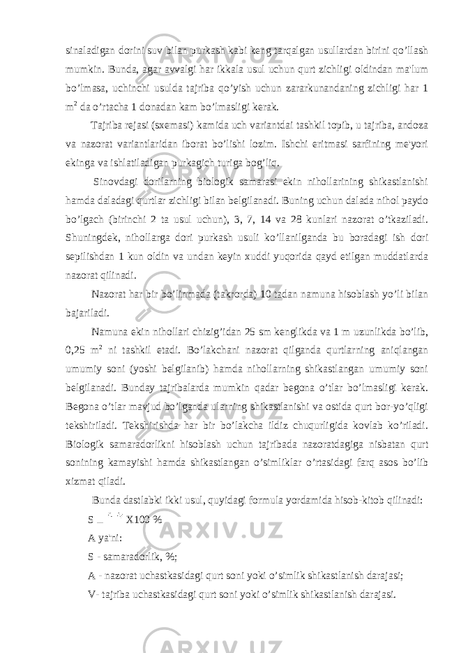 sinaladigan dorini suv bilan purkash kabi keng tarqalgan usullardan birini qo’llash mumkin. Bunda, agar avvalgi har ikkala usul uchun qurt zichligi oldindan ma&#39;lum bo’lmasa, uchinchi usulda tajriba qo’yish uchun zararkunandaning zichligi har 1 m 2 da o’rtacha 1 donadan kam bo’lmasligi kerak. Tajriba rejasi (sxemasi) kamida uch variantdai tashkil topib, u tajriba, andoza va nazorat variantlaridan iborat bo’lishi lozim. Ishchi eritmasi sarfining me&#39;yori ekinga va ishlatiladigan purkagich turiga bog’liq. Sinovdagi dorilarning biologik samarasi ekin nihollarining shikastlanishi hamda daladagi qurtlar zichligi bilan belgilanadi. Buning uchun dalada nihol paydo bo’lgach (birinchi 2 ta usul uchun), 3, 7, 14 va 28 kunlari nazorat o’tkaziladi. Shuningdek, nihollarga dori purkash usuli ko’llanilganda bu boradagi ish dori sepilishdan 1 kun oldin va undan keyin xuddi yuqorida qayd etilgan muddatlarda nazorat qilinadi. Nazorat har bir bo’linmada (takrorda) 10 tadan namuna hisoblash yo’li bilan bajariladi. Namuna ekin nihollari chizig’idan 25 sm kenglikda va 1 m uzunlikda bo’lib, 0,25 m 2 ni tashkil etadi. Bo’lakchani nazorat qilganda qurtlarning aniqlangan umumiy soni (yoshi belgilanib) hamda nihollarning shikastlangan umumiy soni belgilanadi. Bunday tajribalarda mumkin qadar begona o’tlar bo’lmasligi kerak. Begona o’tlar mavjud bo’lganda ularning shikastlanishi va ostida qurt bor-yo’qligi tekshiriladi. Tekshirishda har bir bo’lakcha ildiz chuqurligida kovlab ko’riladi. Biologik samaradorlikni hisoblash uchun tajribada nazoratdagiga nisbatan qurt sonining kamayishi hamda shikastlangan o’simliklar o’rtasidagi farq asos bo’lib xizmat qiladi. Bunda dastlabki ikki usul, quyidagi formula yordamida hisob-kitob qilinadi: S X100 % A ya&#39;ni: S - samaradorlik, %; A - nazorat uchastkasidagi qurt soni yoki o’simlik shikastlanish darajasi; V- tajriba uchastkasidagi qurt soni yoki o’simlik shikastlanish darajasi. 