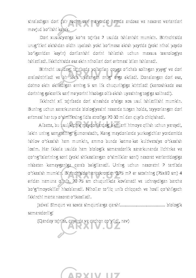 sinaladigan dori (bir necha sarf-me&#39;yorda) hamda andoza va nazorat variantlari mavjud bo’lishi kerak. Dori xususiyatiga ko’ra tajriba 2 usulda ishlanishi mumkin. Birinchisida urug’likni ekishdan oldin upalash yoki bo’lmasa ekish paytida (yoki nihol paydo bo’lganidan keyin) dorilanishi dorini ishlatish uchun maxsus texnologiya ishlatiladi. Ikkiichisida esa ekin nihollari dori eritmasi bilan ishlanadi. Birinchi usuldagi tajribada polietilen qopga o’lchab solingan ypyg’ va dori aralashtiriladi va bir tekis upalangan urug’ erga ekiladi. Donalangan dori esa, doimo ekin ekiladigan erning 5 sm lik chuqurligiga kiritiladi (kartoshkada esa dorining gektarlik sarf me&#39;yorini hisobga olib ekish uyasining tagiga solinadi). Ikkinchi xil tajribada dori sinashda o’ziga xos usul ishlatilishi mumkin. Buning uchun zararkunanda biologiyasini nazarda tutgan holda, tayyorlangan dori eritmasi har tup o’simlikning ildiz atrofiga 20-30 ml dan quyib chiqishadi. Albatta, bu usul kichik maydonlardagi ekinlarii himoya qilish uchun yaraydi, lekin uning samaraliligi gumonsizdir, Keng maydonlarda purkagichlar yordamida ishlov o’tkazish ham mumkin, ammo bunda ketma-ket kultivatsiya o’tkazish lozim. Har ikkala usulda ham biologik samaradorlik zararkunanda lichinka va qo’ng’izlarining soni (yoki shikastlangan o’simliklar soni) nazorat variantidagiga nisbatan kamayganiga qarab belgilanadi. Uning uchun nazoratni 2 tartibda o’tkazish mumkin. Birinchisida har takrordan 0,25 m2 er satxining (25x10 sm) 4 eridan namuna olinib, 20-25 sm chuqurlikda kovlanadi va uchraydigan barcha bo’g’imoyoklilar hisoblanadi. Nihollar to’liq unib chiqqach va hosil qo’shilgach ikkinchi marta nazorat o’tkaziladi. jadval Simqurt va soxta simqurtlarga qarshi....................................... biologik samaradorligi (Qanday tajriba, qayerda va qachon qo’yildi, nav) 