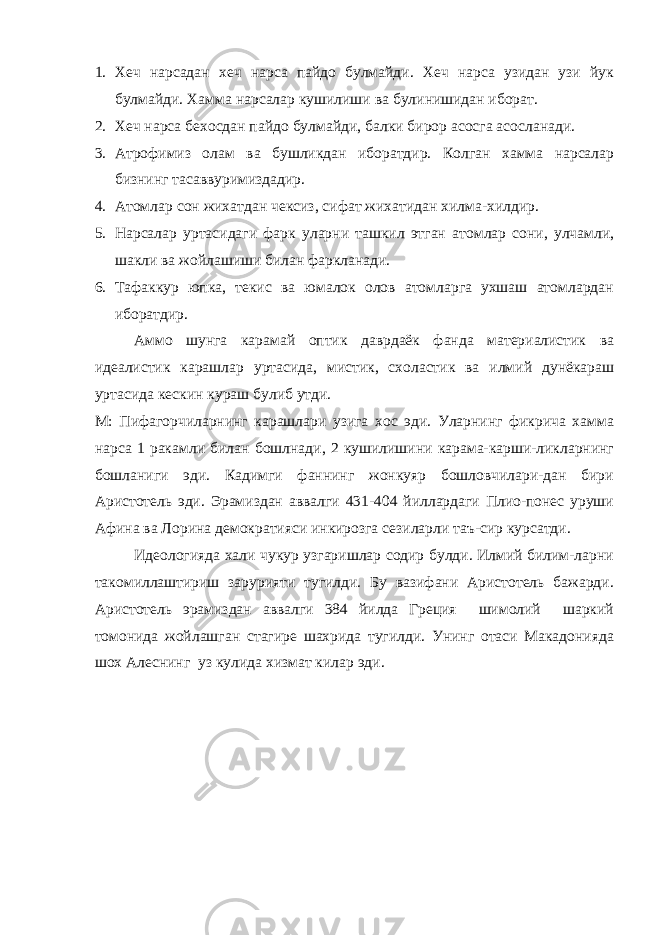 1. Хеч нарсадан хеч нарса пайдо булмайди. Хеч нарса узидан узи йук булмайди. Хамма нарсалар кушилиши ва булинишидан иборат. 2. Хеч нарса бехосдан пайдо булмайди, балки бирор асосга асосланади. 3. Атрофимиз олам ва бушликдан иборатдир. Колган хамма нарсалар бизнинг тасаввуримиздадир. 4. Атомлар сон жихатдан чексиз, сифат жихатидан хилма-хилдир. 5. Нарсалар уртасидаги фарк уларни ташкил этган атомлар сони, улчамли, шакли ва жойлашиши билан фаркланади. 6. Тафаккур юпка, текис ва юмалок олов атомларга ухшаш атомлардан иборатдир. Аммо шунга карамай оптик даврдаёк фанда материалистик ва идеалистик карашлар уртасида, мистик, схоластик ва илмий дунёкараш уртасида кескин кураш булиб утди. М: Пифагорчиларнинг карашлари узига хос эди. Уларнинг фикрича хамма нарса 1 ракамли билан бошлнади, 2 кушилишини карама-карши-ликларнинг бошланиги эди. Кадимги фаннинг жонкуяр бошловчилари-дан бири Аристотель эди. Эрамиздан аввалги 431-404 йиллардаги Плио-понес уруши Афина ва Лорина демократияси инкирозга сезиларли таъ-сир курсатди. Идеологияда хали чукур узгаришлар содир булди. Илмий билим-ларни такомиллаштириш зарурияти тугилди. Бу вазифани Аристотель бажарди. Аристотель эрамиздан аввалги 384 йилда Греция шимолий шаркий томонида жойлашган стагире шахрида тугилди. Унинг отаси Макадонияда шох Алеснинг уз кулида хизмат килар эди. 