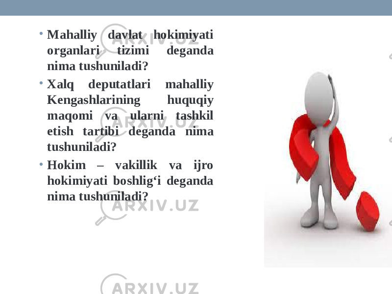 • Mahalliy davlat hokimiyati organlari tizimi deganda nima tushuniladi? • Xalq deputatlari mahalliy Kengashlarining huquqiy maqomi va ularni tashkil etish tartibi deganda nima tushuniladi? • Hokim – vakillik va ijro hokimiyati boshlig‘i deganda nima tushuniladi? 