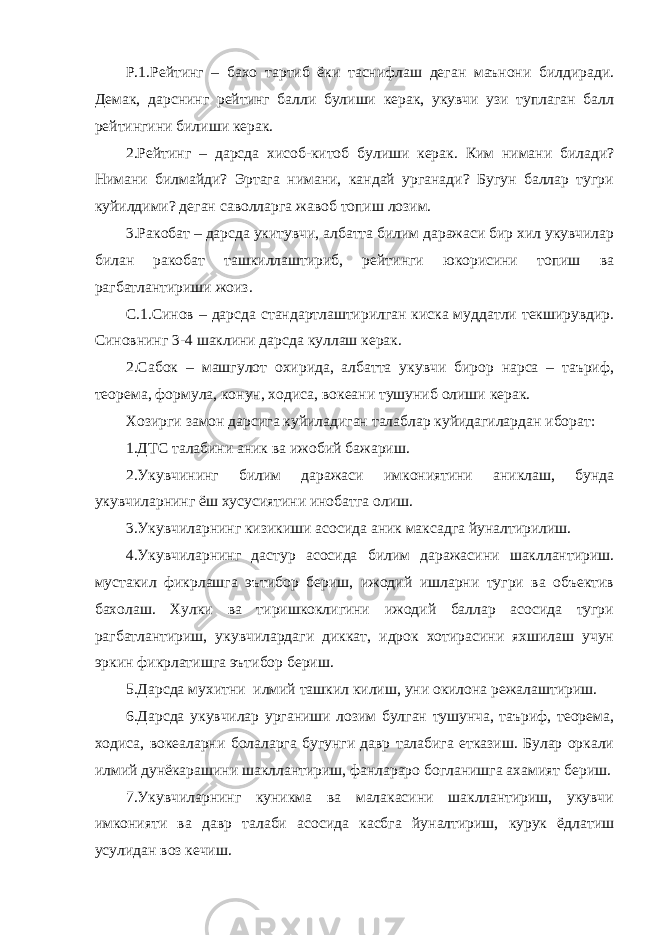 Р.1.Рейтинг – бахо тартиб ёки таснифлаш деган маънони билдиради. Демак, дарснинг рейтинг балли булиши керак, укувчи узи туплаган балл рейтингини билиши керак. 2.Рейтинг – дарсда хисоб-китоб булиши керак. Ким нимани билади? Нимани билмайди? Эртага нимани, кандай урганади? Бугун баллар тугри куйилдими? деган саволларга жавоб топиш лозим. 3.Ракобат – дарсда укитувчи, албатта билим даражаси бир хил укувчилар билан ракобат ташкиллаштириб, рейтинги юкорисини топиш ва рагбатлантириши жоиз. С.1.Синов – дарсда стандартлаштирилган киска муддатли текширувдир. Синовнинг 3-4 шаклини дарсда куллаш керак. 2.Сабок – машгулот охирида, албатта укувчи бирор нарса – таъриф, теорема, формула, конун, ходиса, вокеани тушуниб олиши керак. Хозирги замон дарсига куйиладиган талаблар куйидагилардан иборат: 1.ДТС талабини аник ва ижобий бажариш. 2.Укувчининг билим даражаси имкониятини аниклаш, бунда укувчиларнинг ёш хусусиятини инобатга олиш. 3.Укувчиларнинг кизикиши асосида аник максадга йуналтирилиш. 4.Укувчиларнинг дастур асосида билим даражасини шакллантириш. мустакил фикрлашга эътибор бериш, ижодий ишларни тугри ва объектив бахолаш. Хулки ва тиришкоклигини ижодий баллар асосида тугри рагбатлантириш, укувчилардаги диккат, идрок хотирасини яхшилаш учун эркин фикрлатишга эътибор бериш. 5.Дарсда мухитни илмий ташкил килиш, уни окилона режалаштириш. 6.Дарсда укувчилар урганиши лозим булган тушунча, таъриф, теорема, ходиса, вокеаларни болаларга бугунги давр талабига етказиш. Булар оркали илмий дунёкарашини шакллантириш, фанлараро богланишга ахамият бериш. 7.Укувчиларнинг куникма ва малакасини шакллантириш, укувчи имконияти ва давр талаби асосида касбга йуналтириш, курук ёдлатиш усулидан воз кечиш. 