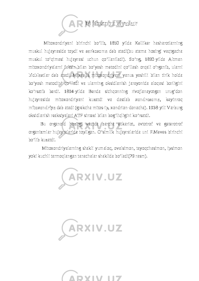 Mitoxondriyalar Mitoxondriyani birinchi bo’lib, 1850 yilda Kelliker hasharotlarning muskul hujayrasida topdi va sarkosoma deb atadi(bu atama hozirgi vaqtgacha muskul to’qimasi hujayrasi uchun qo’llaniladi). So’ng, 1890-yilda Altman mitoxondriyalarni fuksin bilan bo’yash metodini qo’llash orqali o’rganib, ularni bioblast lar deb atadi. Mixaelis mitoxondriyani yanus yashili bilan tirik holda bo’yash metodini qo’lladi va ularning oksidlanish jarayonida aloqasi borligini ko’rsatib berdi. 1894-yilda Benda sichqonning rivojlanayotgan urug’don hujayrasida mitoxondriyani kuzatdi va dastlab xondrosoma , keyinroq mitoxondriya deb atadi (grekcha mitos-ip, xondrion-donacha). 1938-yili Varburg oksidlanish reaksiyalari ATF sintezi bilan bog’liqligini ko’rsatdi. Bu organoid hozirgi vaqtda barcha eukariot, avtotrof va geterotrof organizmlar hujayralarida topilgan. O’simlik hujayralarida uni F.Meves birinchi bo’lib kuzatdi. Mitoxondriyalarning shakli yumaloq, ovalsimon, tayoqchasimon, ipsimon yoki kuchli tarmoqlangan tanachalar shaklida bo’ladi(29 rasm). 