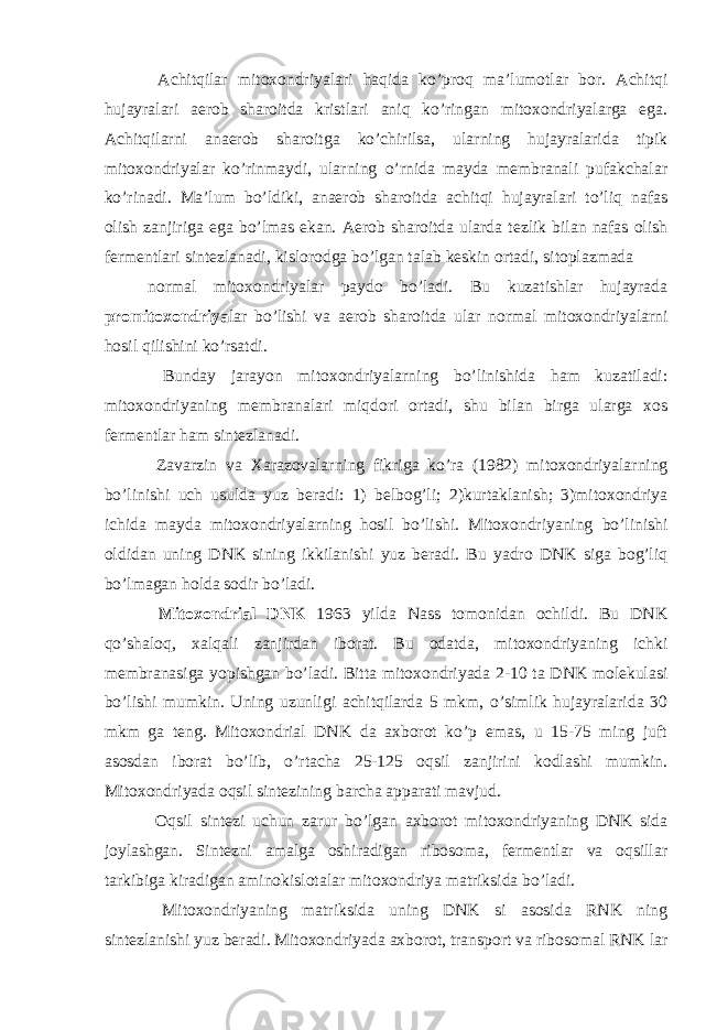  Achitqilar mitoxondriyalari haqida ko’proq ma’lumotlar bor. Achitqi hujayralari aerob sharoitda kristlari aniq ko’ringan mitoxondriyalarga ega. Achitqilarni anaerob sharoitga ko’chirilsa, ularning hujayralarida tipik mitoxondriyalar ko’rinmaydi, ularning o’rnida mayda membranali pufakchalar ko’rinadi. Ma’lum bo’ldiki, anaerob sharoitda achitqi hujayralari to’liq nafas olish zanjiriga ega bo’lmas ekan. Aerob sharoitda ularda tezlik bilan nafas olish fermentlari sintezlanadi, kislorodga bo’lgan talab keskin ortadi, sitoplazmada normal mitoxondriyalar paydo bo’ladi. Bu kuzatishlar hujayrada promitoxondriya lar bo’lishi va aerob sharoitda ular normal mitoxondriyalarni hosil qilishini ko’rsatdi. Bunday jarayon mitoxondriyalarning bo’linishida ham kuzatiladi: mitoxondriyaning membranalari miqdori ortadi, shu bilan birga ularga xos fermentlar ham sintezlanadi. Zavarzin va Xarazovalarning fikriga ko’ra (1982) mitoxondriyalarning bo’linishi uch usulda yuz beradi: 1) belbog’li; 2)kurtaklanish; 3)mitoxondriya ichida mayda mitoxondriyalarning hosil bo’lishi. Mitoxondriyaning bo’linishi oldidan uning DNK sining ikkilanishi yuz beradi. Bu yadro DNK siga bog’liq bo’lmagan holda sodir bo’ladi. Mitoxondrial DNK 1963 yilda Nass tomonidan ochildi. Bu DNK qo’shaloq, xalqali zanjirdan iborat. Bu odatda, mitoxondriyaning ichki membranasiga yopishgan bo’ladi. Bitta mitoxondriyada 2-10 ta DNK molekulasi bo’lishi mumkin. Uning uzunligi achitqilarda 5 mkm, o’simlik hujayralarida 30 mkm ga teng. Mitoxondrial DNK da axborot ko’p emas, u 15-75 ming juft asosdan iborat bo’lib, o’rtacha 25-125 oqsil zanjirini kodlashi mumkin. Mitoxondriyada oqsil sintezining barcha apparati mavjud. Oqsil sintezi uchun zarur bo’lgan axborot mitoxondriyaning DNK sida joylashgan. Sintezni amalga oshiradigan ribosoma, fermentlar va oqsillar tarkibiga kiradigan aminokislotalar mitoxondriya matriksida bo’ladi. Mitoxondriyaning matriksida uning DNK si asosida RNK ning sintezlanishi yuz beradi. Mitoxondriyada axborot, transport va ribosomal RNK lar 