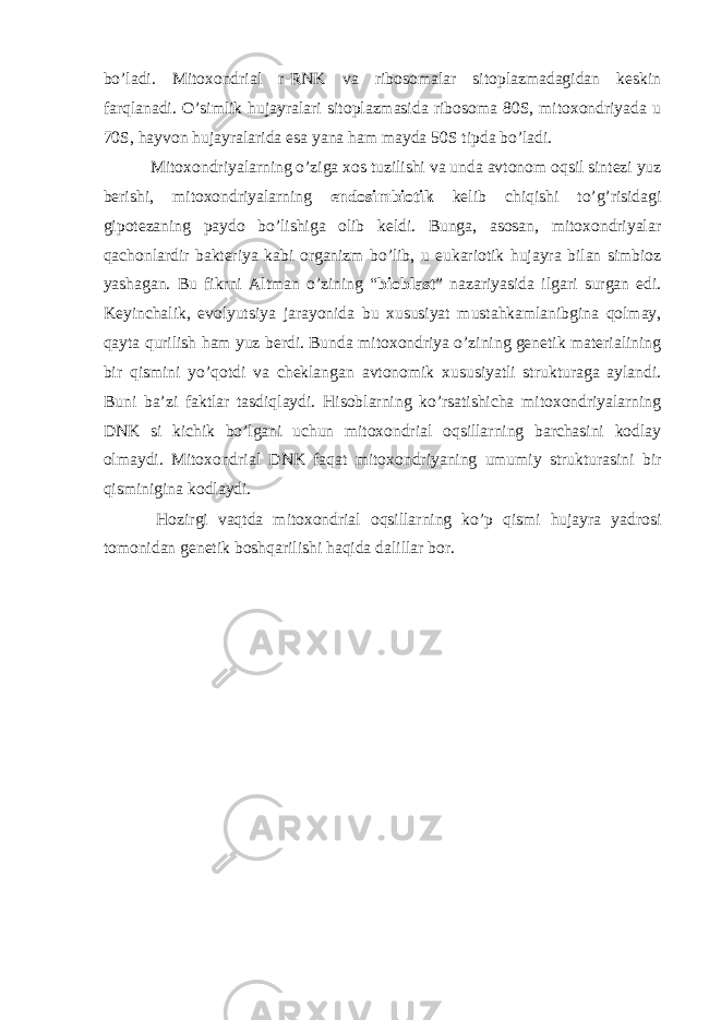 bo’ladi. Mitoxondrial r-RNK va ribosomalar sitoplazmadagidan keskin farqlanadi. O’simlik hujayralari sitoplazmasida ribosoma 80S, mitoxondriyada u 70S, hayvon hujayralarida esa yana ham mayda 50S tipda bo’ladi. Mitoxondriyalarning o’ziga xos tuzilishi va unda avtonom oqsil sintezi yuz berishi, mitoxondriyalarning endosimbiotik kelib chiqishi to’g’risidagi gipotezaning paydo bo’lishiga olib keldi. Bunga, asosan, mitoxondriyalar qachonlardir bakteriya kabi organizm bo’lib, u eukariotik hujayra bilan simbioz yashagan. Bu fikrni Altman o’zining “ bioblast ” nazariyasida ilgari surgan edi. Keyinchalik, evolyutsiya jarayonida bu xususiyat mustahkamlanibgina qolmay, qayta qurilish ham yuz berdi. Bunda mitoxondriya o’zining genetik materialining bir qismini yo’qotdi va cheklangan avtonomik xususiyatli strukturaga aylandi. Buni ba’zi faktlar tasdiqlaydi. Hisoblarning ko’rsatishicha mitoxondriyalarning DNK si kichik bo’lgani uchun mitoxondrial oqsillarning barchasini kodlay olmaydi. Mitoxondrial DNK faqat mitoxondriyaning umumiy strukturasini bir qisminigina kodlaydi. Hozirgi vaqtda mitoxondrial oqsillarning ko’p qismi hujayra yadrosi tomonidan genetik boshqarilishi haqida dalillar bor. 