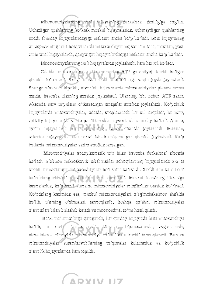 Mitoxondriyalarning soni hujayraning funksional faolligiga bog’liq. Uchadigan qushlarning ko’krak muskul hujayralarida, uchmaydigan qushlarning xuddi shunday hujayralaridagiga nisbatan ancha ko’p bo’ladi. Bitta hujayraning ontogenezining turli bosqichlarida mitoxondriyaning soni turlicha, masalan, yosh embrional hujayralarda, qariyotgan hujayralardagiga nisbatan ancha ko’p bo’ladi. Mitoxondriyalarning turli hujayralarda joylashishi ham har xil bo’ladi. Odatda, mitoxondriyalar sitoplazmaning ATF ga ehtiyoji kuchli bo’lgan qismida to’planadi. Skelet muskullarida miofibrillarga yaqin joyda joylashadi. Shunga o’xshash kiprikli, xivchinli hujayralarda mitoxondriyalar plazmalemma ostida, bevosita ularning asosida joylashadi. Ularning ishi uchun ATF zarur. Aksonda nerv impulsini o’tkazadigan sinapslar atrofida joylashadi. Ko’pchilik hujayralarda mitoxondriyalar, odatda, sitoplazmada bir xil tarqaladi, bu nerv, epiteliy hujayralarida va ko’pchilik sodda hayvonlarda shunday bo’ladi. Ammo, ayrim hujayralarda ular hujayraning faolroq qismida joylashadi. Masalan, sekretor hujayralarda ular sekret ishlab chiqaradigan qismida joylashadi. Ko’p hollarda, mitoxondriyalar yadro atrofida tarqalgan. Mitoxondriyalar endoplazmatik to’r bilan bevosita funksional aloqada bo’ladi. Elektron mikroskopik tekshirishlar achitqilarning hujayralarida 2-3 ta kuchli tarmoqlangan mitoxondriyalar bo’lishini ko’rsatdi. Xuddi shu kabi holat ko’ndalang chiziqli muskullarda ham kuzatiladi. Muskul tolasining tikkasiga kesmalarida, ko’p sonli yumaloq mitoxondriyalar miofibrillar orasida ko’rinadi. Ko’ndalang kesimida esa, muskul mitoxondriyalari o’rgimchaksimon shaklda bo’lib, ularning o’simtalari tarmoqlanib, boshqa qo’shni mitoxondriyalar o’simtalari bilan birlashib ketadi va mitoxondrial to’rni hosil qiladi. Ba’zi ma’lumotlarga qaraganda, har qanday hujayrada bitta mitoxondriya bo’lib, u kuchli tarmoqlanadi. Masalan, tripanosomada, evglenalarda, xlorellalarda bitta yirik mitoxondriya bo’ladi va u kuchli tarmoqlanadi. Bunday mitoxondriyalar sutemizuvchilarning to’qimalar kulturasida va ko’pchilik o’simlik hujayralarida ham topildi. 