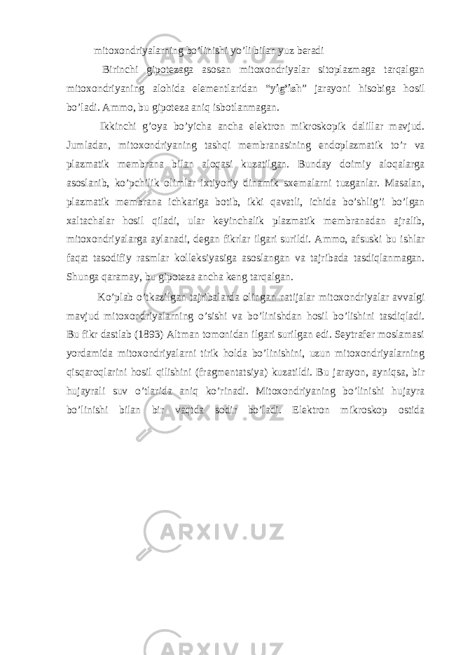 mitoxondriyalarning bo’linishi yo’li bilan yuz beradi Birinchi gipotezaga asosan mitoxondriyalar sitoplazmaga tarqalgan mitoxondriyaning alohida elementlaridan “ yig’ish ” jarayoni hisobiga hosil bo’ladi. Ammo, bu gipoteza aniq isbotlanmagan. Ikkinchi g’oya bo’yicha ancha elektron mikroskopik dalillar mavjud. Jumladan, mitoxondriyaning tashqi membranasining endoplazmatik to’r va plazmatik membrana bilan aloqasi kuzatilgan. Bunday doimiy aloqalarga asoslanib, ko’pchilik olimlar ixtiyoriy dinamik sxemalarni tuzganlar. Masalan, plazmatik membrana ichkariga botib, ikki qavatli, ichida bo’shlig’i bo’lgan xaltachalar hosil qiladi, ular keyinchalik plazmatik membranadan ajralib, mitoxondriyalarga aylanadi, degan fikrlar ilgari surildi. Ammo, afsuski bu ishlar faqat tasodifiy rasmlar kolleksiyasiga asoslangan va tajribada tasdiqlanmagan. Shunga qaramay, bu gipoteza ancha keng tarqalgan. Ko’plab o’tkazilgan tajribalarda olingan natijalar mitoxondriyalar avvalgi mavjud mitoxondriyalarning o’sishi va bo’linishdan hosil bo’lishini tasdiqladi. Bu fikr dastlab (1893) Altman tomonidan ilgari surilgan edi. Seytrafer moslamasi yordamida mitoxondriyalarni tirik holda bo’linishini, uzun mitoxondriyalarning qisqaroqlarini hosil qilishini (fragmentatsiya) kuzatildi. Bu jarayon, ayniqsa, bir hujayrali suv o’tlarida aniq ko’rinadi. Mitoxondriyaning bo’linishi hujayra bo’linishi bilan bir vaqtda sodir bo’ladi. Elektron mikroskop ostida 