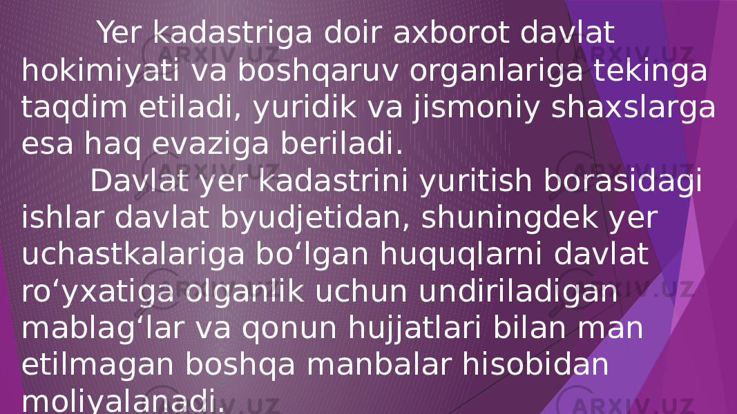  Yer kadastriga doir axborot davlat hokimiyati va boshqaruv organlariga tekinga taqdim etiladi, yuridik va jismoniy shaxslarga esa haq evaziga beriladi. Davlat yer kadastrini yuritish borasidagi ishlar davlat byudjetidan, shuningdek yer uchastkalariga bo‘lgan huquqlarni davlat ro‘yxatiga olganlik uchun undiriladigan mablag‘lar va qonun hujjatlari bilan man etilmagan boshqa manbalar hisobidan moliyalanadi. 