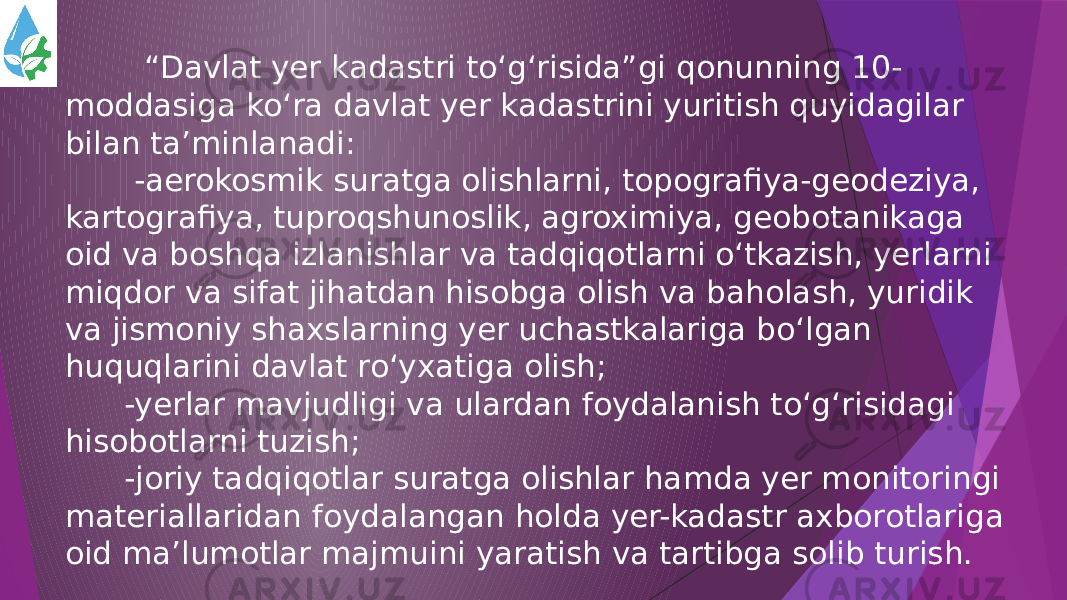  “ Davlat yer kadastri to‘g‘risida”gi qonunning 10- moddasiga ko‘ra davlat yer kadastrini yuritish quyidagilar bilan ta’minlanadi: -aerokosmik suratga olishlarni, topografiya-geodeziya, kartografiya, tuproqshunoslik, agroximiya, geobotanikaga oid va boshqa izlanishlar va tadqiqotlarni o‘tkazish, yerlarni miqdor va sifat jihatdan hisobga olish va baholash, yuridik va jismoniy shaxslarning yer uchastkalariga bo‘lgan huquqlarini davlat ro‘yxatiga olish; -yerlar mavjudligi va ulardan foydalanish to‘g‘risidagi hisobotlarni tuzish; -joriy tadqiqotlar suratga olishlar hamda yer monitoringi materiallaridan foydalangan holda yer-kadastr axborotlariga oid ma’lumotlar majmuini yaratish va tartibga solib turish. 