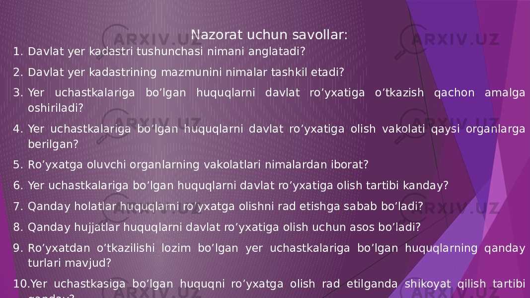 Nazorat uchun savollar: 1. Davlat yer kadastri tushunchasi nimani anglatadi? 2. Davlat yer kadastrining mazmunini nimalar tashkil etadi? 3. Yer uchastkalariga bo’lgan huquqlarni davlat ro’yxatiga o’tkazish qachon amalga oshiriladi? 4. Yer uchastkalariga bo’lgan huquqlarni davlat ro’yxatiga olish vakolati qaysi organlarga berilgan? 5. Ro’yxatga oluvchi organlarning vakolatlari nimalardan iborat? 6. Yer uchastkalariga bo’lgan huquqlarni davlat ro’yxatiga olish tartibi kanday? 7. Qanday holatlar huquqlarni ro’yxatga olishni rad etishga sabab bo’ladi? 8. Qanday hujjatlar huquqlarni davlat ro’yxatiga olish uchun asos bo’ladi? 9. Ro’yxatdan o’tkazilishi lozim bo’lgan yer uchastkalariga bo’lgan huquqlarning qanday turlari mavjud? 10. Yer uchastkasiga bo’lgan huquqni ro’yxatga olish rad etilganda shikoyat qilish tartibi qanday? 