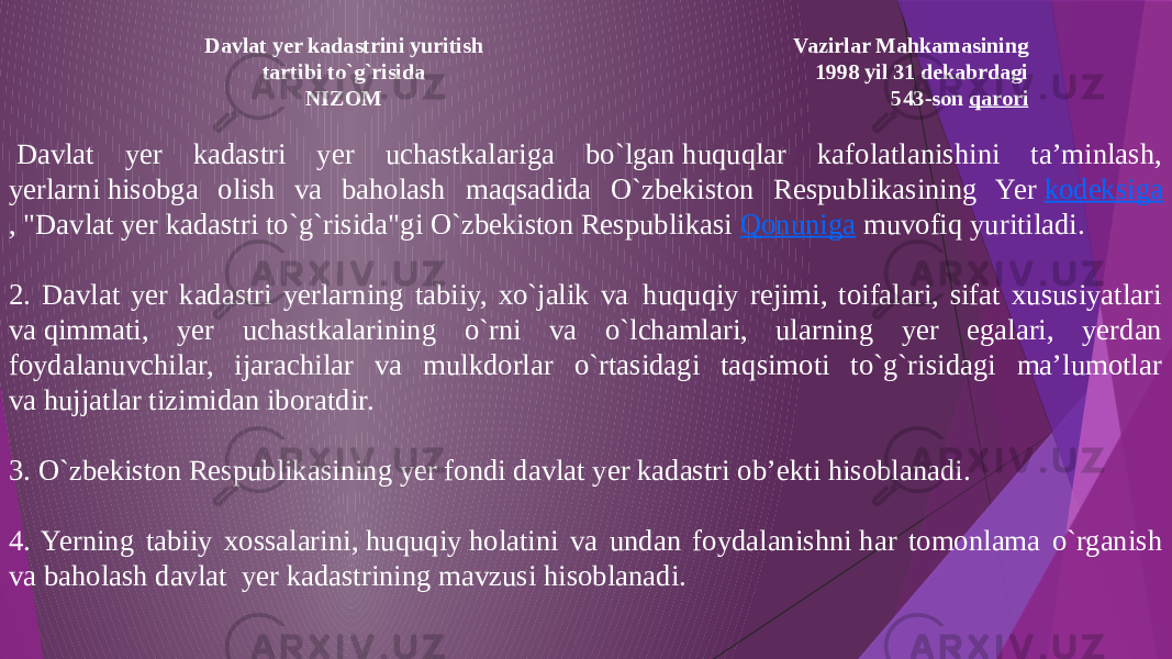 Vazirlar Mahkamasining 1998 yil 31 dekabrdagi 543-son  qaroriDavlat yer kadastrini yuritish tartibi to`g`risida NIZOM   Davlat yer kadastri yer uchastkalariga bo`lgan huquqlar kafolatlanishini ta’minlash, yerlarni hisobga olish va baholash maqsadida O`zbekiston Respublikasining Yer  kodeksiga , &#34;Davlat yer kadastri to`g`risida&#34;gi O`zbekiston Respublikasi  Qonuniga  muvofiq yuritiladi. 2. Davlat yer kadastri yerlarning tabiiy, xo`jalik va  huquqiy rejimi, toifalari, sifat xususiyatlari va qimmati, yer uchastkalarining o`rni va o`lchamlari, ularning yer еgalari, yerdan foydalanuvchilar, ijarachilar va mulkdorlar o`rtasidagi taqsimoti to`g`risidagi ma’lumotlar va hujjatlar tizimidan iboratdir. 3. O`zbekiston Respublikasining yer fondi davlat yer kadastri ob’ekti hisoblanadi. 4. Yerning tabiiy xossalarini, huquqiy holatini va undan foydalanishni har tomonlama o`rganish va baholash davlat  yer kadastrining mavzusi hisoblanadi. 