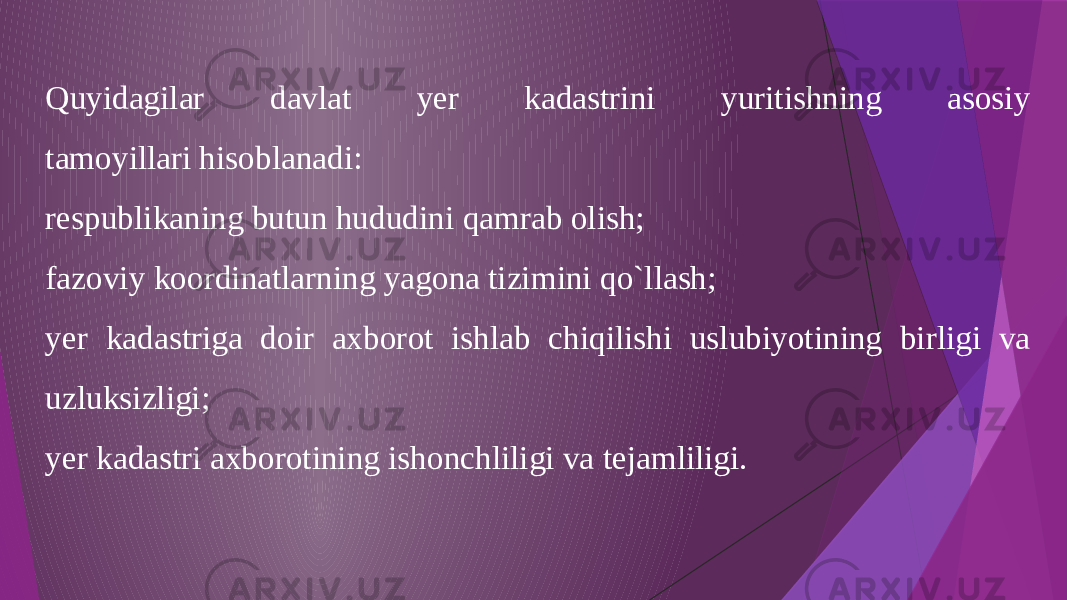 Quyidagilar davlat yer kadastrini yuritishning asosiy tamoyillari hisoblanadi: respublikaning butun hududini qamrab olish; fazoviy koordinatlarning yagona tizimini qo`llash; yer kadastriga doir axborot ishlab chiqilishi uslubiyotining birligi va uzluksizligi; yer kadastri axborotining ishonchliligi va tejamliligi. 