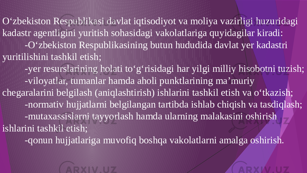 O‘zbekiston Respublikasi davlat iqtisodiyot va moliya vazirligi huzuridagi kadastr agentligini yuritish sohasidagi vakolatlariga quyidagilar kiradi: -O‘zbekiston Respublikasining butun hududida davlat yer kadastri yuritilishini tashkil etish; -yer resurslarining holati to‘g‘risidagi har yilgi milliy hisobotni tuzish; -viloyatlar, tumanlar hamda aholi punktlarining ma’muriy chegaralarini belgilash (aniqlashtirish) ishlarini tashkil etish va o‘tkazish; -normativ hujjatlarni belgilangan tartibda ishlab chiqish va tasdiqlash; -mutaxassislarni tayyorlash hamda ularning malakasini oshirish ishlarini tashkil etish; -qonun hujjatlariga muvofiq boshqa vakolatlarni amalga oshirish. 