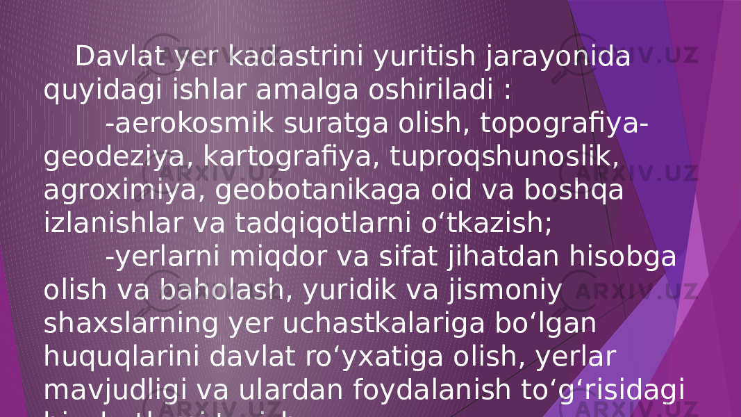  Davlat yer kadastrini yuritish jarayonida quyidagi ishlar amalga oshiriladi : -aerokosmik suratga olish, topografiya- geodeziya, kartografiya, tuproqshunoslik, agroximiya, geobotanikaga oid va boshqa izlanishlar va tadqiqotlarni o‘tkazish; -yerlarni miqdor va sifat jihatdan hisobga olish va baholash, yuridik va jismoniy shaxslarning yer uchastkalariga bo‘lgan huquqlarini davlat ro‘yxatiga olish, yerlar mavjudligi va ulardan foydalanish to‘g‘risidagi hisobotlarni tuzish . 