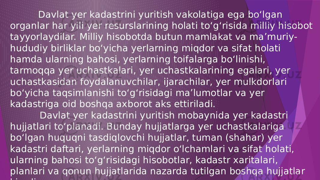  Davlat yer kadastrini yuritish vakolatiga ega bo‘lgan organlar har yili yer resurslarining holati to‘g‘risida milliy hisobot tayyorlaydilar. Milliy hisobotda butun mamlakat va ma’muriy- hududiy birliklar bo‘yicha yerlarning miqdor va sifat holati hamda ularning bahosi, yerlarning toifalarga bo‘linishi, tarmoqqa yer uchastkalari, yer uchastkalarining egalari, yer uchastkasidan foydalanuvchilar, ijarachilar, yer mulkdorlari bo‘yicha taqsimlanishi to‘g‘risidagi ma’lumotlar va yer kadastriga oid boshqa axborot aks ettiriladi. Davlat yer kadastrini yuritish mobaynida yer kadastri hujjatlari to‘planadi. Bunday hujjatlarga yer uchastkalariga bo‘lgan huquqni tasdiqlovchi hujjatlar, tuman (shahar) yer kadastri daftari, yerlarning miqdor o‘lchamlari va sifat holati, ularning bahosi to‘g‘risidagi hisobotlar, kadastr xaritalari, planlari va qonun hujjatlarida nazarda tutilgan boshqa hujjatlar kiradi. 