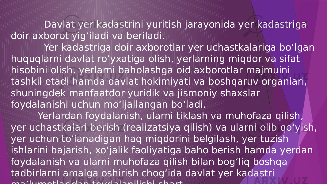  Davlat yer kadastrini yuritish jarayonida yer kadastriga doir axborot yig‘iladi va beriladi. Yer kadastriga doir axborotlar yer uchastkalariga bo‘lgan huquqlarni davlat ro‘yxatiga olish, yerlarning miqdor va sifat hisobini olish, yerlarni baholashga oid axborotlar majmuini tashkil etadi hamda davlat hokimiyati va boshqaruv organlari, shuningdek manfaatdor yuridik va jismoniy shaxslar foydalanishi uchun mo‘ljallangan bo‘ladi. Yerlardan foydalanish, ularni tiklash va muhofaza qilish, yer uchastkalari berish (realizatsiya qilish) va ularni olib qo‘yish, yer uchun to‘lanadigan haq miqdorini belgilash, yer tuzish ishlarini bajarish, xo‘jalik faoliyatiga baho berish hamda yerdan foydalanish va ularni muhofaza qilish bilan bog‘liq boshqa tadbirlarni amalga oshirish chog‘ida davlat yer kadastri ma’lumotlaridan foydalanilishi shart. 