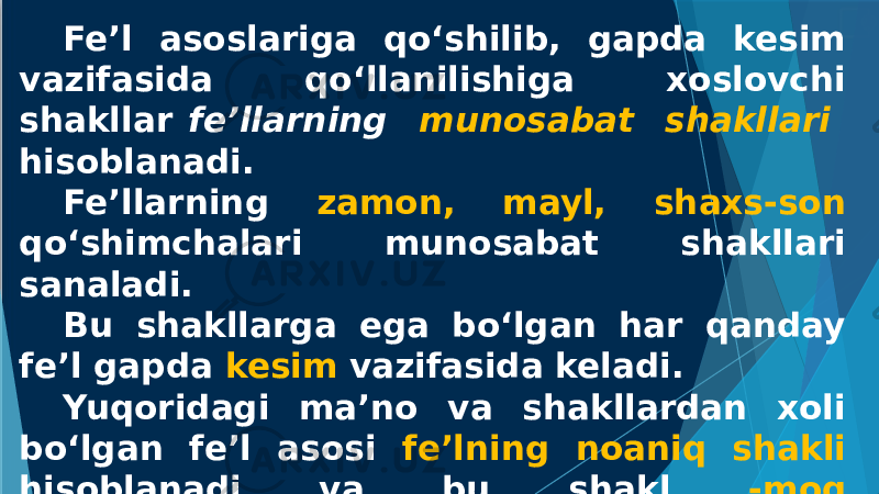 Fe’l asoslariga qo‘shilib, gapda kesim vazifasida qo‘llanilishiga xoslovchi shakllar fe’llarning munosabat shakllari hisoblanadi. Fe’llarning zamon, mayl, shaxs-son qo‘shimchalari munosabat shakllari sanaladi. Bu shakllarga ega bo‘lgan har qanday fe’l gapda kesim vazifasida keladi. Yuqoridagi ma’no va shakllardan xoli bo‘lgan fe’l asosi fe’lning noaniq shakli hisoblanadi va bu shakl -moq qo‘shimchasi yordamida ifodalanadi. bormoq, kelmoq, o‘qimoq, sog‘inmoq 