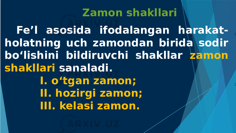  Zamon shakllari Fe’l asosida ifodalangan harakat- holatning uch zamondan birida sodir bo‘lishini bildiruvchi shakllar zamon shakllari sanaladi. I. o‘tgan zamon; II. hozirgi zamon; III. kelasi zamon. 