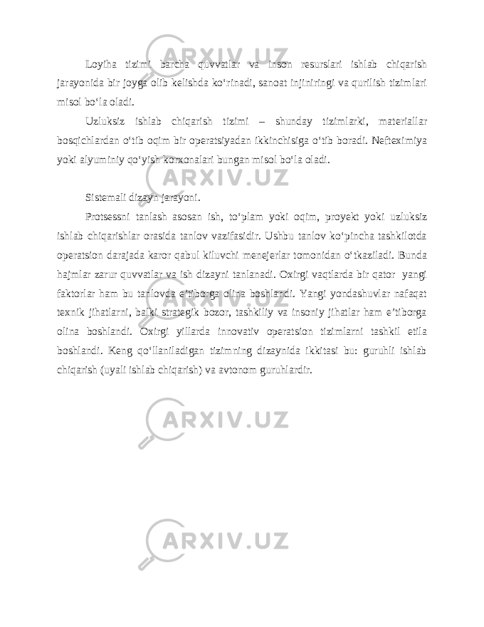 Loyiha tizimi barcha quvvatlar va inson resurslari ishlab chiqarish jarayonida bir joyga olib kelishda ko‘rinadi, sanoat injiniringi va qurilish tizimlari misol bo‘la oladi. Uzluksiz ishlab chiqarish tizimi – shunday tizimlarki, materiallar bosqichlardan o‘tib oqim bir operatsiyadan ikkinchisiga o‘tib boradi. Nefteximiya yoki alyuminiy qo‘yish korxonalari bungan misol bo‘la oladi. Sistemali dizayn jarayoni. Protsessni tanlash asosan ish, to‘plam yoki oqim, proyekt yoki uzluksiz ishlab chiqarishlar orasida tanlov vazifasidir. Ushbu tanlov ko‘pincha tashkilotda operatsion darajada karor qabul kiluvchi menejerlar tomonidan o‘tkaziladi. Bunda hajmlar zarur quvvatlar va ish dizayni tanlanadi. Oxirgi vaqtlarda bir qator yangi faktorlar ham bu tanlovda e’tiborga olina boshlandi. Yangi yondashuvlar nafaqat texnik jihatlarni, balki strategik bozor, tashkiliy va insoniy jihatlar ham e’tiborga olina boshlandi. Oxirgi yillarda innovativ operatsion tizimlarni tashkil etila boshlandi. Keng qo‘llaniladigan tizimning dizaynida ikkitasi bu: guruhli ishlab chiqarish (uyali ishlab chiqarish) va avtonom guruhlardir. 