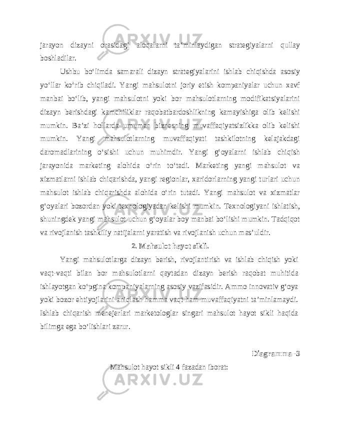 jarayon dizayni orasidagi aloqalarni ta’minlaydigan strategiyalarni qullay boshladilar. Ushbu bo‘limda samarali dizayn strategiyalarini ishlab chiqishda asosiy yo‘llar ko‘rib chiqiladi. Yangi mahsulotni joriy etish kompaniyalar uchun xavf manbai bo‘lib, yangi mahsulotni yoki bor mahsulotlarning modifikatsiyalarini dizayn berishdagi kamchiliklar raqobatbardoshlikning kamayishiga olib kelishi mumkin. Ba’zi hollarda umuman biznesning muvaffaqiyatsizlikka olib kelishi mumkin. Yangi mahsulotlarning muvaffaqiyati tashkilotning kelajakdagi daromadlarining o‘sishi uchun muhimdir. Yangi g‘oyalarni ishlab chiqish jarayonida marketing alohida o‘rin to‘tadi. Marketing yangi mahsulot va xizmatlarni ishlab chiqarishda, yangi regionlar, xaridorlarning yangi turlari uchun mahsulot ishlab chiqarishda alohida o‘rin tutadi. Yangi mahsulot va xizmatlar g‘oyalari bozordan yoki texnologiyadan kelishi mumkin. Texnologiyani ishlatish, shuningdek yangi mahsulot uchun g‘oyalar boy manbai bo‘lishi mumkin. Tadqiqot va rivojlanish tashkiliy natijalarni yaratish va rivojlanish uchun mas’uldir. 2. Mahsulot hayot sikli. Yangi mahsulotlarga dizayn berish, rivojlantirish va ishlab chiqish yoki vaqt-vaqti bilan bor mahsulotlarni qaytadan dizayn berish raqobat muhitida ishlayotgan ko‘pgina kompaniyalarning asosiy vazifasidir. Ammo innovativ g‘oya yoki bozor ehtiyojlarini aniqlash hamma vaqt ham muvaffaqiyatni ta’minlamaydi. Ishlab chiqarish menejerlari marketologlar singari mahsulot hayot sikli haqida bilimga ega bo‘lishlari zarur. Diagramma -3 Mahsulot hayot sikli 4 fazadan iborat: 