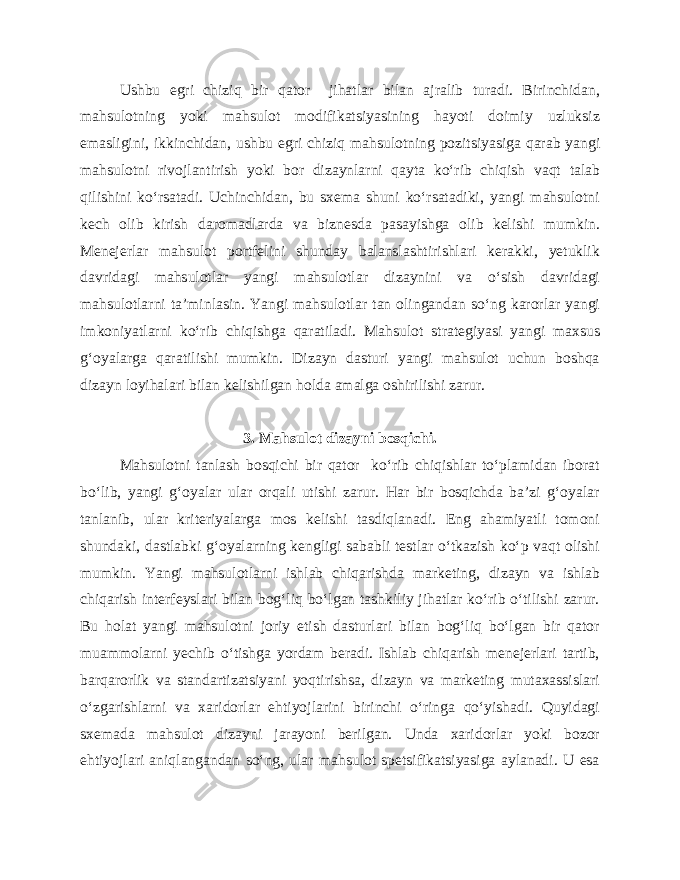 Ushbu egri chiziq bir qator jihatlar bilan ajralib turadi. Birinchidan, mahsulotning yoki mahsulot modifikatsiyasining hayoti doimiy uzluksiz emasligini, ikkinchidan, ushbu egri chiziq mahsulotning pozitsiyasiga qarab yangi mahsulotni rivojlantirish yoki bor dizaynlarni qayta ko‘rib chiqish vaqt talab qilishini ko‘rsatadi. Uchinchidan, bu sxema shuni ko‘rsatadiki, yangi mahsulotni kech olib kirish daromadlarda va biznesda pasayishga olib kelishi mumkin. Menejerlar mahsulot portfelini shunday balanslashtirishlari kerakki, yetuklik davridagi mahsulotlar yangi mahsulotlar dizaynini va o‘sish davridagi mahsulotlarni ta’minlasin. Yangi mahsulotlar tan olingandan so‘ng karorlar yangi imkoniyatlarni ko‘rib chiqishga qaratiladi. Mahsulot strategiyasi yangi maxsus g‘oyalarga qaratilishi mumkin. Dizayn dasturi yangi mahsulot uchun boshqa dizayn loyihalari bilan kelishilgan holda amalga oshirilishi zarur. 3. Mahsulot dizayni bosqichi. Mahsulotni tanlash bosqichi bir qator ko‘rib chiqishlar to‘plamidan iborat bo‘lib, yangi g‘oyalar ular orqali utishi zarur. Har bir bosqichda ba’zi g‘oyalar tanlanib, ular kriteriyalarga mos kelishi tasdiqlanadi. Eng ahamiyatli tomoni shundaki, dastlabki g‘oyalarning kengligi sababli testlar o‘tkazish ko‘p vaqt olishi mumkin. Yangi mahsulotlarni ishlab chiqarishda marketing, dizayn va ishlab chiqarish interfeyslari bilan bog‘liq bo‘lgan tashkiliy jihatlar ko‘rib o‘tilishi zarur. Bu holat yangi mahsulotni joriy etish dasturlari bilan bog‘liq bo‘lgan bir qator muammolarni yechib o‘tishga yordam beradi. Ishlab chiqarish menejerlari tartib, barqarorlik va standartizatsiyani yoqtirishsa, dizayn va marketing mutaxassislari o‘zgarishlarni va xaridorlar ehtiyojlarini birinchi o‘ringa qo‘yishadi. Quyidagi sxemada mahsulot dizayni jarayoni berilgan. Unda xaridorlar yoki bozor ehtiyojlari aniqlangandan so‘ng, ular mahsulot spetsifikatsiyasiga aylanadi. U esa 