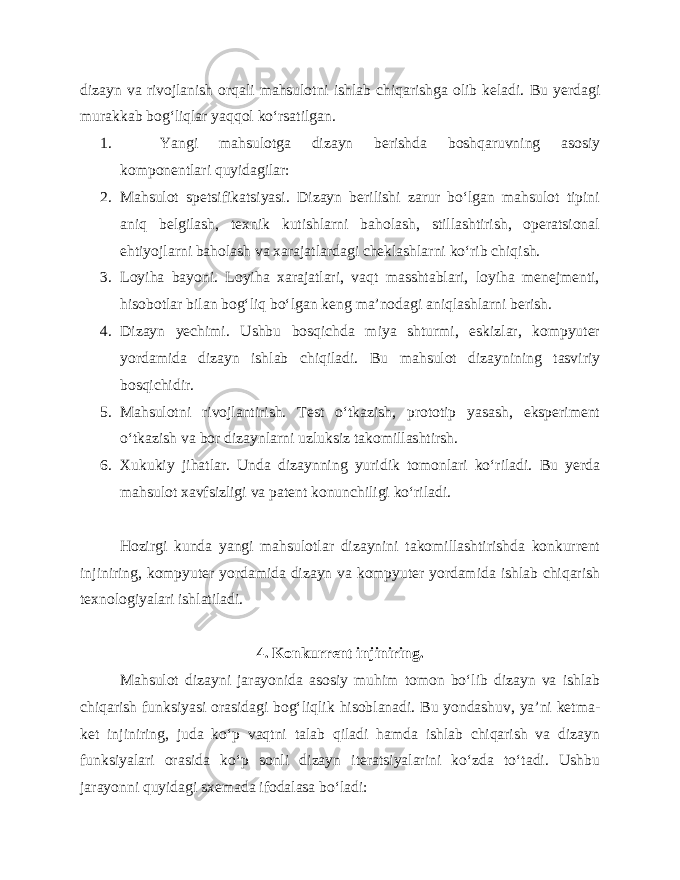 dizayn va rivojlanish orqali mahsulotni ishlab chiqarishga olib keladi. Bu yerdagi murakkab bog‘liqlar yaqqol ko‘rsatilgan. 1. Yangi mahsulotga dizayn berishda boshqaruvning asosiy komponentlari quyidagilar: 2. Mahsulot spetsifikatsiyasi. Dizayn berilishi zarur bo‘lgan mahsulot tipini aniq belgilash, texnik kutishlarni baholash, stillashtirish, operatsional ehtiyojlarni baholash va xarajatlardagi cheklashlarni ko‘rib chiqish. 3. Loyiha bayoni. Loyiha xarajatlari, vaqt masshtablari, loyiha menejmenti, hisobotlar bilan bog‘liq bo‘lgan keng ma’nodagi aniqlashlarni berish. 4. Dizayn yechimi. Ushbu bosqichda miya shturmi, eskizlar, kompyuter yordamida dizayn ishlab chiqiladi. Bu mahsulot dizaynining tasviriy bosqichidir. 5. Mahsulotni rivojlantirish. Test o‘tkazish, prototip yasash, eksperiment o‘tkazish va bor dizaynlarni uzluksiz takomillashtirsh. 6. Xukukiy jihatlar. Unda dizaynning yuridik tomonlari ko‘riladi. Bu yerda mahsulot xavfsizligi va patent konunchiligi ko‘riladi. Hozirgi kunda yangi mahsulotlar dizaynini takomillashtirishda konkurrent injiniring, kompyuter yordamida dizayn va kompyuter yordamida ishlab chiqarish texnologiyalari ishlatiladi. 4. Konkurrent injiniring. Mahsulot dizayni jarayonida asosiy muhim tomon bo‘lib dizayn va ishlab chiqarish funksiyasi orasidagi bog‘liqlik hisoblanadi. Bu yondashuv, ya’ni ketma- ket injiniring, juda ko‘p vaqtni talab qiladi hamda ishlab chiqarish va dizayn funksiyalari orasida ko‘p sonli dizayn iteratsiyalarini ko‘zda to‘tadi. Ushbu jarayonni quyidagi sxemada ifodalasa bo‘ladi: 