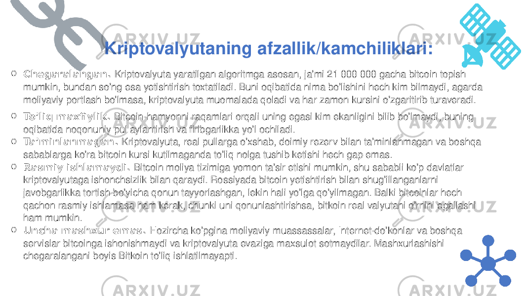 o Chegaralangan.  Kriptovalyuta yaratilgan algoritmga asosan, ja’mi 21 000 000 gacha bitcoin topish mumkin, bundan so’ng esa yetishtirish toxtatiladi. Buni oqibatida nima bo’lishini hech kim bilmaydi, agarda moliyaviy portlash bo’lmasa, kriptovalyuta muomalada qoladi va har zamon kursini o’zgaritirib turaveradi. o To’liq maxfiylik.  Bitcoin-hamyonni raqamlari orqali uning egasi kim ekanligini bilib bo’lmaydi, buning oqibatida noqonuniy pul aylantirish va firibgarlikka yo’l ochiladi. o Ta’minlanmagan.  Kriptovalyuta, real pullarga o’xshab, doimiy rezerv bilan ta’minlanmagan va boshqa sabablarga ko’ra bitcoin kursi kutilmaganda to’liq nolga tushib ketishi hech gap emas. o Rasmiy ishlamaydi.  Bitcoin moliya tizimiga yomon ta’sir etishi mumkin, shu sababli ko’p davlatlar kriptovalyutaga ishonchsizlik bilan qaraydi. Rossiyada bitcoin yetishtirish bilan shug’illanganlarni javobgarlikka tortish bo’yicha qonun tayyorlashgan, lekin hali yo’lga qo’yilmagan. Balki bitcoinlar hech qachon rasmiy ishlamasa ham kerak, chunki uni qonunlashtirishsa, bitkoin real valyutani o’rnini egallashi ham mumkin. o Uncha mashxur emas.  Hozircha ko’pgina moliyaviy muassassalar, Internet-do’konlar va boshqa servislar bitcoinga ishonishmaydi va kriptovalyuta evaziga maxsulot sotmaydilar. Mashxurlashishi chegaralangani boyis Bitkoin to’liq ishlatilmayapti. Kriptovalyutaning afzallik/kamchiliklari: 