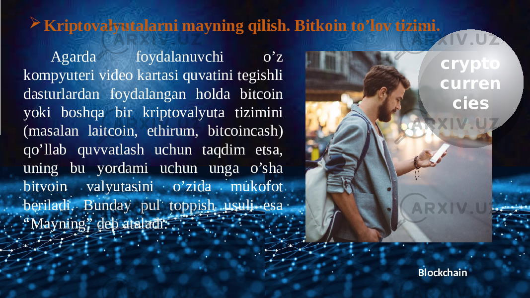 Blockchain crypto curren ciesAgarda foydalanuvchi o’z kompyuteri video kartasi quvatini tegishli dasturlardan foydalangan holda bitcoin yoki boshqa bir kriptovalyuta tizimini (masalan laitcoin, ethirum, bitcoincash) qo’llab quvvatlash uchun taqdim etsa, uning bu yordami uchun unga o’sha bitvoin valyutasini o’zida mukofot beriladi. Bunday pul toppish usuli esa “Mayning” deb ataladi.  Kriptovalyutalarni mayning qilish. Bitkoin to’lov tizimi.1A0309 1A18 1A 