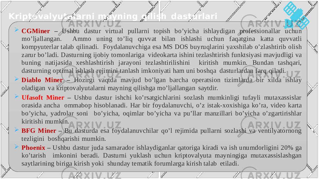 Kriptovalyutalarni mayning qilish dasturlari  CGMiner – Ushbu dastur virtual pullarni topish bo’yicha ishlaydigan professionallar uchun mo’ljallangan. Ammo uning to’liq quvvat bilan ishlashi uchun faqatgina katta quvvatli kompyuterlar talab qilinadi. Foydalanuvchiga esa MS DOS buyruqlarini yaxshilab o’zlashtirib olish zarur bo’ladi. Dasturning ijobiy tomonlariga videokarta ishini tezlashtirish funktsiyasi mavjudligi va buning natijasida xeshlashtirish jarayoni tezlashtirilishini kiritish mumkin. Bundan tashqari, dasturning optimal ishlash rejimini tanlash imkoniyati ham uni boshqa dasturlardan farq qiladi.  Diablo Miner – Hozirgi vaqtda mavjud bo’lgan barcha operatsion tizimlarda bir xilda ishlay oladigan va kriptovalyutalarni mayning qilishga mo’ljallangan saytdir.  Ufasoft Miner – Ushbu dastur ishchi ko’rsatgichlarini sozlash mumkinligi tufayli mutaxassislar orasida ancha ommabop hisoblanadi. Har bir foydalanuvchi, o’z istak-xoxishiga ko’ra, video karta bo’yicha, yadrolar soni bo’yicha, oqimlar bo’yicha va pu’llar manzillari bo’yicha o’zgartirishlar kiritishi mumkin.  BFG Miner – Bu dasturda esa foydalanuvchilar qo’l rejimida pullarni sozlashi va ventilyatornong tezligini boshqarishi mumkin.  Phoenix – Ushbu dastur juda samarador ishlaydiganlar qatoriga kiradi va ish unumdorligini 20% ga ko’tarish imkonini beradi. Dasturni yuklash uchun kriptovalyuta mayningiga mutaxassislashgan saytlarining biriga kirish yoki shunday tematik forumlarga kirish talab etiladi. 