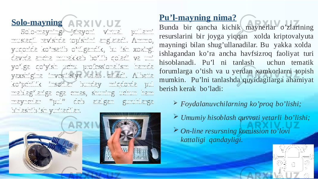 Solo-mayning Solo-mayning jarayoni virtual pullarni mustaqil ravishda topishini anglatadi. Ammo, yuqorida ko’rsatib o’tilgandik, bu ish xozirgi davrda ancha murakkab bo’lib qoladi va uni yo’lga qo’yish uchu professionalism hamda yaxshigina investitsiya talab etiladi. Albatta ko’pchilik insonlar bunday miqdorda pul mablag’lariga ega emas, shuning uchun ham maynerlar “pul” deb atalgan guruhlarga birlashib ish yuritadilar. Pu’l-mayning nima? Bunda bir qancha kichik maynerlar o’zlarining resurslarini bir joyga yiqqan xolda kriptovalyuta mayningi bilan shug’ullanadilar. Bu yakka xolda ishlagandan ko’ra ancha havfsizroq faoliyat turi hisoblanadi. Pu’l ni tanlash uchun tematik forumlarga o’tish va u yerdan xamkorlarni topish mumkin. Pu’lni tanlashda quyidagilarga ahamiyat berish kerak bo’ladi:  Foydalanuvchilarning ko’proq bo’lishi;  Umumiy hisoblash quvvati yetarli bo’lishi;  On-line resursning komission to’lovi kattaligi qandayligi. 