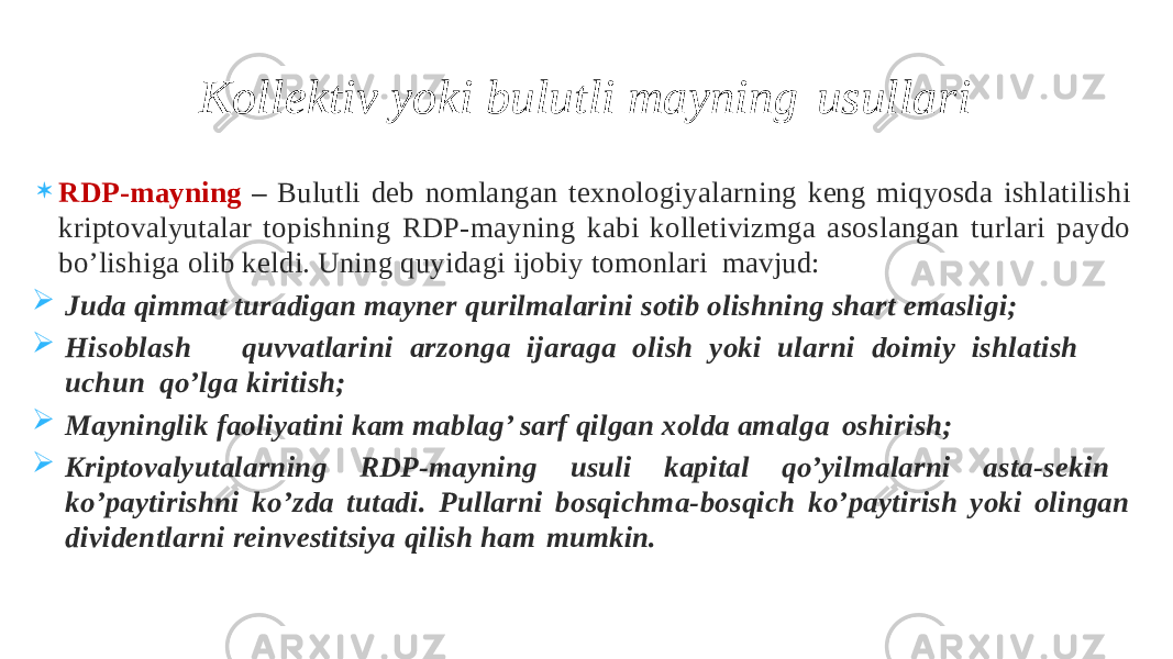  RDP-mayning – Bulutli deb nomlangan texnologiyalarning keng miqyosda ishlatilishi kriptovalyutalar topishning RDP-mayning kabi kolletivizmga asoslangan turlari paydo bo’lishiga olib keldi. Uning quyidagi ijobiy tomonlari mavjud:  Juda qimmat turadigan mayner qurilmalarini sotib olishning shart emasligi;  Hi sob l as h q u vv a tl ar in i arz o n g a ij arag a o li s h y o k i u l a r n i d o imi y i s h l a ti s h u ch u n qo’lga kiritish;  Mayninglik faoliyatini kam mablag’ sarf qilgan xolda amalga oshirish;  Kriptovalyutalarning RDP-mayning usuli kapital qo’yilmalarni asta-sekin ko’paytirishni ko’zda tutadi. Pullarni bosqichma-bosqich ko’paytirish yoki olingan dividentlarni reinvestitsiya qilish ham mumkin. Kollektiv yoki bulutli mayning usullari 