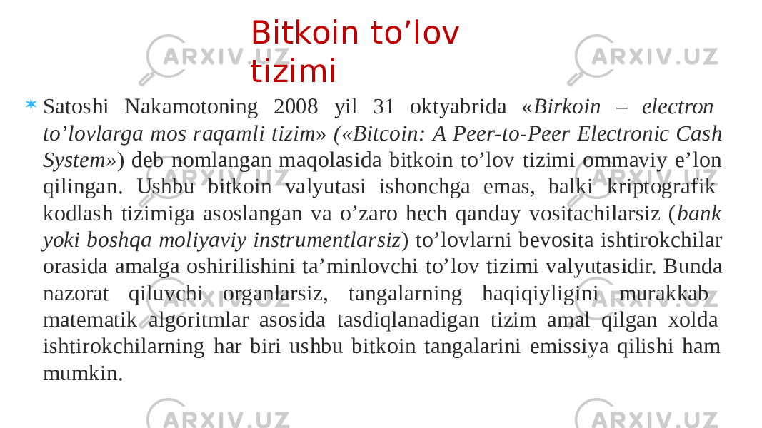  Satoshi Nakamotoning 2008 yil 31 oktyabrida « Birkoin – electron to’lovlarga mos raqamli tizim » («Bitcoin: A Peer-to-Peer Electronic Cash System» ) deb nomlangan maqolasida bitkoin to’lov tizimi ommaviy e’lon qilingan. Ushbu bitkoin valyutasi ishonchga emas, balki kriptografik kodlash tizimiga asoslangan va o’zaro hech qanday vositachilarsiz ( bank yoki boshqa moliyaviy instrumentlarsiz ) to’lovlarni bevosita ishtirokchilar orasida amalga oshirilishini ta’minlovchi to’lov tizimi valyutasidir. Bunda nazorat qiluvchi organlarsiz, tangalarning haqiqiyligini murakkab matematik algoritmlar asosida tasdiqlanadigan tizim amal qilgan xolda ishtirokchilarning har biri ushbu bitkoin tangalarini emissiya qilishi ham mumkin. Bitkoin to’lov tizimi 