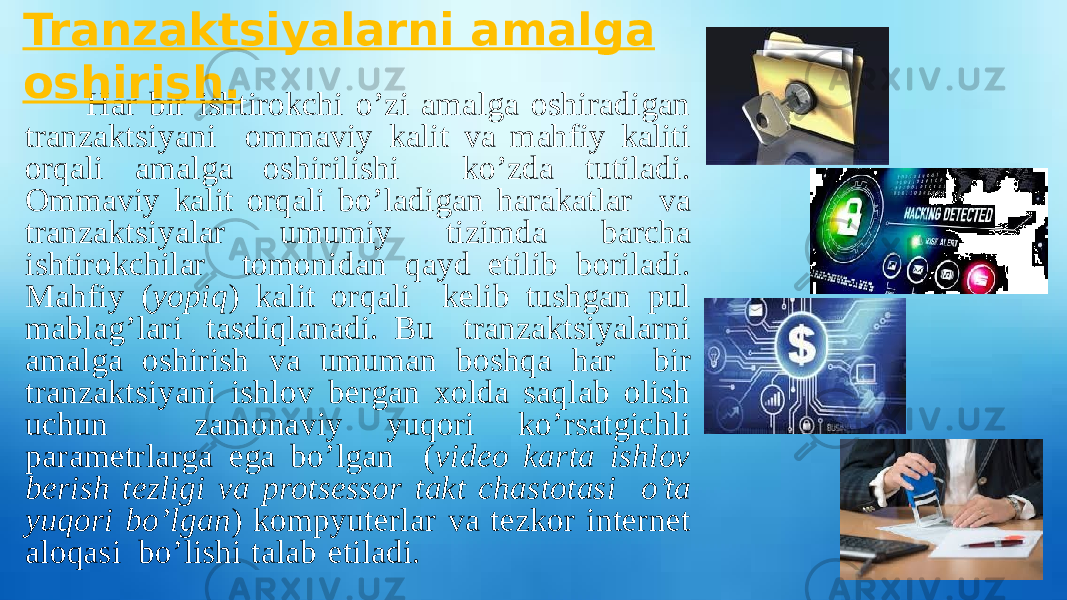 Har bir ishtirokchi o’zi amalga oshiradigan tranzaktsiyani ommaviy kalit va mahfiy kaliti orqali amalga oshirilishi ko’zda tutiladi. Ommaviy kalit orqali bo’ladigan harakatlar va tranzaktsiyalar umumiy tizimda barcha ishtirokchilar tomonidan qayd etilib boriladi. Mahfiy ( yopiq ) kalit orqali kelib tushgan pul mablag’lari tasdiqlanadi. Bu tranzaktsiyalarni amalga oshirish va umuman boshqa har bir tranzaktsiyani ishlov bergan xolda saqlab olish uchun zamonaviy yuqori ko’rsatgichli parametrlarga ega bo’lgan ( video karta ishlov berish tezligi va protsessor takt chastotasi o’ta yuqori bo’lgan ) kompyuterlar va tezkor internet aloqasi bo’lishi talab etiladi. Tranzaktsiyalarni amalga oshirish. 