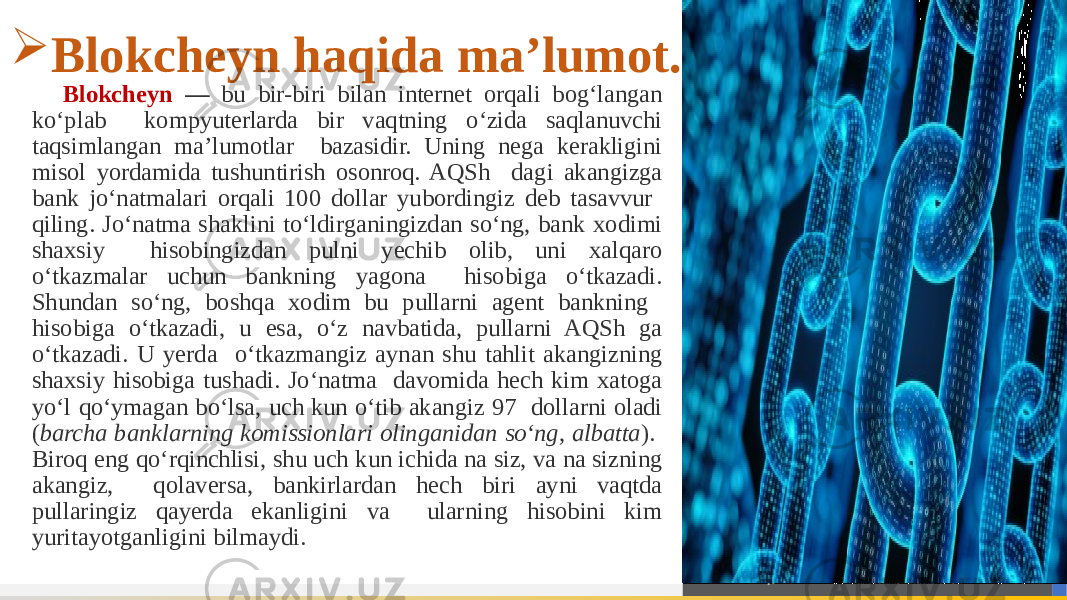 Blokcheyn — bu bir-biri bilan internet orqali bog‘langan ko‘plab kompyuterlarda bir vaqtning o‘zida saqlanuvchi taqsimlangan ma’lumotlar bazasidir. Uning nega kerakligini misol yordamida tushuntirish osonroq. AQSh dagi akangizga bank jo‘natmalari orqali 100 dollar yubordingiz deb tasavvur qiling. Jo‘natma shaklini to‘ldirganingizdan so‘ng, bank xodimi shaxsiy hisobingizdan pulni yechib olib, uni xalqaro o‘tkazmalar uchun bankning yagona hisobiga o‘tkazadi. Shundan so‘ng, boshqa xodim bu pullarni agent bankning hisobiga o‘tkazadi, u esa, o‘z navbatida, pullarni AQSh ga o‘tkazadi. U yerda o‘tkazmangiz aynan shu tahlit akangizning shaxsiy hisobiga tushadi. Jo‘natma davomida hech kim xatoga yo‘l qo‘ymagan bo‘lsa, uch kun o‘tib akangiz 97 dollarni oladi ( barcha banklarning komissionlari olinganidan so‘ng, albatta ). Biroq eng qo‘rqinchlisi, shu uch kun ichida na siz, va na sizning akangiz, qolaversa, bankirlardan hech biri ayni vaqtda pullaringiz qayerda ekanligini va ularning hisobini kim yuritayotganligini bilmaydi. Blokcheyn haqida ma’lumot. 